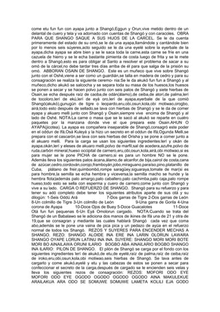 come etu fun fun con ayapa junto a Shangó,Eggun y Orun,vive metido dentro de un
delantal de cuero y tela y va adornado con cuentas de Shangó y con caracoles. OBRA
PARA QUE SHANGO SAQUE A SUS HIJOS DE LA CARCEL. Se le da cuenta
primeramente del estado de su omó,se le da una ayapa,llamándole y cantándole bien
por lo menos seis súyeres,acto seguido se le da una eyelé sobre la eyerbale de la
ayapa,dicha ayapa se abre bien y se le saca toda la carne,esta carne se fríe en una
cazuela de hierro y se le echa bastante pimienta de costa luego de frita y se le mete
dentro a Shangó,esto es para obligar al Santo a resolver el problema de sacar a su
omó de la cárcel,no debe tardar tres días arriba de él para que salga de la prisión su
omó. ABBORAN OSAIN DE SHANGO. Este es un muñeco que vive sobre Shangó
junto con el Oshé,viene a ser como un guardián,se talla en madera de cedro y para su
consagración se realiza la siguiente ceremo- nia:Se le da akukó fun fun a Shangó y al
muñeco,dicho akukó se salcocha y se separa toda su masa de los huesos,los huesos
se ponen a secar y se hacen polvo junto con seis palos de Shangó y siete hierbas de
Osain,se echa después raíz de caoba,de odán(álamo),de ceiba,de atorí,de palma,lerí
de tocoloro,lerí de ekú,lerí de eyá oro,lerí de ayapa,eyerbale de la que comió
Shangó(akukó),gunugún de tigre o leopardo,eru,obi,osun,kola,obi motiwao,orogbo,
airá,todo esto después de sellado,se lava con hierbas de Shangó y se le da de comer
ayapa y akuaro melli junto con Shangó y Osain,siempre vive encima de Shangó y al
lado de Oshé. NOTA:La carne o masa que se le sacó al akukó se reparte en cuatro
paquetes por la manzana donde vive el que prepara este Osain.AHUN O
AYAPA(jicotea). La ayapa es compañera inseparable de Shangó,consagró este poder
en el oddun de Ifá,Osá Kuleyá y la hizo un secreto en el oddun de Ifá,Ogunda Melli,se
prepara con el cascarón,se lava con seis hierbas del Orisha y se pone a comer junto a
él akuaro melli. Para la carga se usan los siguientes ingredientes:lerí y okán de
ayapa,okán,lerí y eleses de akuaro melli,polvo de marfil,sal de acedera,azufre,polvo de
ruda,carbón mineral,hueso occipital de carnero,eru,obi,osun,kola,airá,obi motiwao,si es
para mujer se le pone PICHA de carnero,si es para un hombre NO se le pone.
Además lleva los siguientes palos ácana,álamo,de alcanfor,de bija,cairol de costa,cana
de azúcar,cedro,cordován,corojo,framboyán,jobo,miraguano,paraíso,pino,platanillo de
Cuba, plátano de freir,quimbombó,rompe saragüey,siguaraya,tomate de mar(si es
para hombre,la semilla se echa hembra y viceversa,la semilla macho se hunde y la
hembra flota)además palo amargo,palo caballero,palo cachimba,palo caja,palo rompe
hueso,todo esto se sella con esperma y cuero de carnero,come junto con Shangó y
vive a su lado. CARGA O REFUERZO DE SHANGO. Shangó para su refuerzo y para
tener su adó completo debe tener los siguientes atributos aparte de sus otá y su
dilogún: 1-Seis Oddú Ará 7-Dos garras de Tigre 2-Dos garras de León
8-Un colmillo de Tigre 3-Un colmillo de León 9-Una garra de Gorila 4-Una
corona de Ayapa 10-Doce Ojos de Buey 5-Doce Guacalotes 11-Doce
Otá fun fun pequenas 6-Un Eyá Omolorun cargado. NOTA:Cuando se trata del
Shangó de un Babalawo se le adiciona dos manos de ikines de Ifá una de 21 y otra de
19,que se consagran y mediante las cuales hablará Shangó cada vez que coma
abo,además se le pone una vaina de pica pica y un pedazo de ayúa en el refuerzo
normal de todos los Shangó. REZOS Y SUYERES PARA ENCENDER MECHAS A
SHANGO. REZO: SHANGO ALOIDE INA ERE INA LARIN OLORUN LAWARA
SHANGO OYAPE LORUN LATINU INA INA. SUYERE: SHANGO MORI MORI BOTE
MORI BO AINAILAWA ORUNI ILARIO BOGBO ABA AINAILARIO BOGBO SHANGO
INA ILARIO: PILON DE SHANGO. El pilón de Shangó se carga por el fondo con los
siguientes ingredientes lerí de akukó,de etu,de eyelé,raíz de palma,raíz de ceiba,raíz
de iroko,eru,obi,osun,kola,obi motiwao,seis hierbas de Shangó. Se lava antes de
cargarlo y come akukó,eyelé y etu y las cabezas de estos se ponen a secar para
confeccionar el secreto de la carga,después de cargado se le encienden seis velas y
lleva los siguientes rezos de consagración: REZOS: MOFORI ODO EYE
MOFORI ODO EYE OGODO OGODO OGODO OGODO AINA MAKULEKUE
ARAILAKUA ARA ODO SE SOMUWE SOMUWE LAMETA KOLILI EJA GODO
 