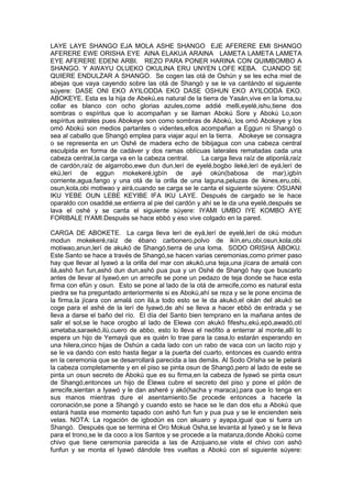 LAYE LAYE SHANGO EJA MOLA ASHE SHANGO EJE AFERERE EMI SHANGO
AFERERE EWE ORISHA EYE AINA ELAKUA ARAINA LAMETA LAMETA LAMETA
EYE AFERERE EDENI ARBI. REZO PARA PONER HARINA CON QUIMBOMBO A
SHANGO. Y AWAYU OLUEKO OKULINA ERU UNYEN LOFE KEBA. CUANDO SE
QUIERE ENDULZAR A SHANGO. Se cogen las otá de Oshún y se les echa miel de
abejas que vaya cayendo sobre las otá de Shangó y se le va cantándo el siguiente
súyere: DASE ONI EKO AYILODDA EKO DASE OSHUN EKO AYILODDA EKO.
ABOKEYE. Esta es la hija de Abekú,es natural de la tierra de Yasán,vive en la loma,su
collar es blanco con ocho glorias azules,come addié melli,eyelé,ishu,tiene dos
sombras o espíritus que lo acompañan y se llaman Abokú Sore y Abokú Lo,son
espíritus astrales pues Abokeye son como sombras de Abokú, los omó Abokeye y los
omó Abokú son medios partantes o videntes,ellos acompañan a Eggun ni Shangó o
sea al caballo que Shangó emplea para viajar aquí en la tierra. Abokeye se consagra
o se representa en un Oshé de madera echo de bibijagua con una cabeza central
esculpida en forma de cadáver y dos ramas oblícuas laterales rematadas cada una
cabeza central,la carga va en la cabeza central. La carga lleva raíz de atiponlá,raíz
de cardón,raíz de algarrobo,ewe dun dun,lerí de eyelé,bogbo ileké,lerí de eyá,lerí de
ekú,lerí de eggun mokekeré,igbín de ayé okún(babosa de mar),igbín
corriente,agua,fango y una otá de la orilla de una laguna,peluzas de ikines,eru,obi,
osun,kola,obi motiwao y airá,cuando se carga se le canta el siguiente súyere: OSUANI
IKU YEBE OUN LEBE KEYIBE IFA IKU LAYE. Después de cargado se le hace
oparaldo con osaddié,se entierra al pie del cardón y ahí se le da una eyelé,después se
lava el oshé y se canta el siguiente súyere: IYAMI UMBO IYE KOMBO AYE
FORIBALE IYAMI.Después se hace ebbó y eso vive colgado en la pared.
CARGA DE ABOKETE. La carga lleva lerí de eyá,lerí de eyelé,lerí de okú modun
modun mokekeré,raíz de ébano carbonero,polvo de ikín,eru,obi,osun,kola,obi
motiwao,anun,lerí de akukó de Shangó,tierra de una loma. SODO ORISHA ABOKU.
Este Santo se hace a través de Shangó,se hacen varias ceremonias,como primer paso
hay que llevar al Iyawó a la orilla del mar con akukó,una teja,una jícara de amalá con
ilá,ashó fun fun,ashó dun dun,ashó pua pua y un Oshé de Shangó hay que buscarlo
antes de llevar al Iyawó,en un arrecife se pone un pedazo de teja donde se hace esta
firma con efún y osun. Esto se pone al lado de la otá de arrecife,como es natural esta
piedra se ha preguntado anteriormente si es Abokú,ahí se reza y se le pone encima de
la firma,la jícara con amalá con ilá,a todo esto se le da akukó,el okán del akukó se
coge para el ashé de la lerí de Iyawó,de ahí se lleva a hacer ebbó de entrada y se
lleva a darse el baño del río. El día del Santo bien temprano en la mañana antes de
salir el sol,se le hace orogbo al lado de Elewa con akukó fifeshu,ekú,epó,awadó,otí
ametaba,saraekó,ilú,cuero de abbo, esto lo lleva el neófito a enterrar al monte,allí lo
espera un hijo de Yemayá que es quién lo trae para la casa,lo estarán esperando en
una hilera,cinco hijas de Oshún a cada lado con un rabo de vaca con un lacito rojo y
se le va dando con esto hasta llegar a la puerta del cuarto, entonces es cuando entra
en la ceremonia que se desarrollará parecida a las demás. Al Sodo Orisha se le pelará
la cabeza completamente y en el piso se pinta osun de Shangó,pero al lado de este se
pinta un osun secreto de Abokú que es su firma,en la cabeza de Iyawó se pinta osun
de Shangó,entonces un hijo de Elewa cubre el secreto del piso y pone el pilón de
arrecife,sientan a Iyawó y le dan asheré y akó(hacha y maraca),para que lo tenga en
sus manos mientras dure el asentamiento.Se procede entonces a hacerle la
coronación,se pone a Shangó y cuando esto se hace se le dan dos etu a Abokú que
estará hasta ese momento tapado con ashó fun fun y pua pua y se le encienden seis
velas. NOTA: La rogación de igbodún es con akuaro y ayapa,igual que si fuera un
Shangó. Después que se termina el Oro Mokué Osha,se levanta al Iyawó y se le lleva
para el trono,se le da coco a los Santos y se procede a la matanza,donde Abokú come
chivo que tiene ceremonia parecida a las de Azojuano,se viste el chivo con ashó
funfun y se monta el Iyawó dándole tres vueltas a Abokú con el siguiente súyere:
 