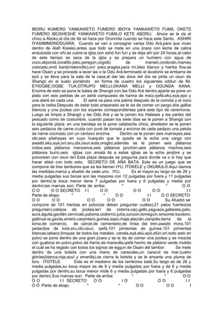 IBORU KUMERO YANKAWETO FUMERO IBOYA YANKAWETO FUMIL OKETE
FUMERO IBOSHESHÉ YANKAWETO FUMILO KETE ABORU. Ahora se le da el
chivo a Abokú,el día de Itá se hace por Orúnmila cuando se hace este Santo. ASHIRI
IYASIMIMONODUARA. Cuando se van a consagrar varias Odú Ará,para que vivan
dentro de Alafi Kisieko,antes que todo se mete en una jícara con leche de cabra
endulzada con oñí,se cubre la igba con ashó fun fun y se deja ahí por 24 horas,al cabo
de este tiempo se saca de la igba y se prepara un humiero con agua de
coco,atiponlá,coralillo,jobo,peregún,cogollo de mariwó,cordován,mamey
colorado,omó bará(meloncillo),oní yoko,aragba,para mí,bleo blanco y hierba fina,se
hace Osain y se procede a lavar las o la Odú Ará,terminado el lavatorio se embarra de
epó y se lleva para la sala de la casa,al dar las doce del día se pinta un osun de
Shangó en el suelo poniéndo en forma de cuadro los siguientes oddun de Ifá:
EYIOGBE,OGBE TUA,OTRUPO MELLI,OKANA MELLI y OGUNDA KANA.
Encima de esto se pone la batea de Shangó con las Odú Ará dentro,aparte se pone un
plato con seis pelotas de un ashé compuesto de harina de maíz,iyefá,ekú,eyá,epó y
una ataré en cada una. El ashé va para una palma después de la comida y el coco
para la ceiba.Después de estar todo preparado se le da de comer un pargo,dos gallos
blancos y una jicotea con los súyeres correspondientes para este tipo de ceremonia.
Luego se limpia a Shangó y las Odú Ará y se le ponen los iñaleses y las partes del
pescado como de costumbre, cuando pasan los siete días se le ponen a Shangó con
la siguiente plaza: en una bandeja se le pone calabacita chica, alrededor se le ponen
seis pedazos de carne cruda con puré de tomate y encima de cada pedazo una pelota
de name cocinado con un centavo encima. Dentro se le ponen seis mameyes,seis
obi,seis pitahayas en cuyo huequito que le queda se le echa una carga con
awadó,ekú,eyá,oní,eru,obi,osun,kola,orogbo,además se le ponen seis plátanos
indios,seis plátanos manzanos,seis plátanos jonchón,seis plátanos machos,seis
plátanos burro,seis igbas con amalá ilá a estas igbas se le echa jenjibre y se
polvorean con osun lerí.Esta plaza después se pregunta para donde va o si hay que
hacer ebbó con todo esto. SECRETO DE AÑA BATA. Este es un juego que se
compone de tres tambores que se les llaman IYU, ITOKELE y OKUMULO.Aquí damos
las medidas,marca y afuebó de cada uno. IYU. Es el mayor,su largo es de 26 y
media pulgadas sus bocas son las mayores con 12 pulgadas por fuera y 11 pulgadas
por dentro,la boca menor tiene 7 pulgadas por fuera y 6 pulgadas y media por
dentro,las marcas son: Parte de arriba: * * O O
O O O O SECRETO I I O O O O O O I I
Parte de abajo: * * O O I I O O SECRETO
O O O O O O O O O O Su Afuebó se
compone de 101 hierbas en polvo(se deben preguntar cuáles),21 palos fuertes(se
preguntan),cabeza de jicotea,lerí de cotorra,cao,gallo,yaguaza,gallareta,pato,
aura,águila,gavilán,cernícalo,paloma,codorníz,jutía,zunzún,tomeguín,sinsonte,tocoloro,
gallinue-la,gavita,arriero,carpintero,guinea,sapo,majá,alacrán,cienpiés,tierra de la
loma,de comercio, de cárcel,de cementerio,de línea del tren,awadó mora,101
pedacitos de kola,eru,obi,osun, iyefá,101 pimientas de guinea,101 pimientas
blancas,tabaco,limayas de todos los metales, canela,eyá,ekú,epó,efún,orí,todo esto en
polvo se pone dentro de una gran jícara y se le da de comer una jicotea y se mezcla
con guabina en polvo,polvo de ñame,de maravilla,iyefá hecho de plátano verde molido
el cuál se ha regado con todos los signos de eggun de Osain del tambor. Se mete
dentro de una bolsita con una mano de caracoles,un caracol de mar,cuatro
glorias(blanca,roja,azul y amarilla),se cierra la bolsita y se le ensarta una pluma de
loro. ITOTELE. Este es el mediano de los tambores batá.Su largo es de 26 y
media pulgadas,su boca mayor es de 9 y media pulgadas por fuera y de 6 y media
pulgadas por dentro,su boca menor mide 6 y media pulgadas por fuera y 6 pulgadas
por dentro.Sus marcas son: Parte de arriba: * * O O
O O I I SECRETO O O I O O O I I
O O Parte de abajo: * * O O O O I
 