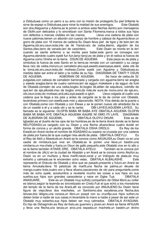 a Odduduwa como un perro a su amo con la misión de protegerlo.Su piel brillante le
sirve de espejo a Odduduwa,para mirar la maldad de sus enemigos. Este Obatalá
son dos,Alaguema y Adema,se le ponen a ambos siete flechas dentro,son mensajeros
de Olofin,son delicados y lo sincretizan con Santa Filomena,marca a todos sus hijos
con defectos o marcas visibles en las manos. Lleva una cadena de plata con
nueve palomas,tienen un alborán con cuerpo de hombre y cabeza de Aguema,lleva un
gorro de plata con 16 tramos de cadena.Su Osain lleva piel de tigre y de león,lerí de
Aguema,obi,eru,osun,kola,inle de ilé Yansá,raíz de ceiba,álamo, algodón de los
Santos,óleo,tarro de venado,lerí de carpintero. Este Osain se monta en la lerí
cuando se siente enfermo o se monta para bailar,este gorro se consagra con
Aguema,dándole cuatro eyelé fun fun,tanyi tanyi,es de plata y en él radica la fuerza de
Aguema como Orisha en la tierra. OSUN DE AGUEMA. Esta pieza es de plata y
simboliza la fuerza de este Santo en la tierra,se remata con un camaleón y su carga
lleva raíz de ceiba,moruro,un camaleón,ekú,eyá,awadó,ewereyeye,ataré, siete otá de
la loma,obi,eru,osun,kola,obi motiwao.Come eyelé con Aguema y Odduduwa,su
medida debe ser entre el talón y la rodilla de su hijo. DIAGRAMA DE TANTI Y OSUN
DE AGUEMA. AGBORAN DE AGUEMA. Se hace de ceiba,de 32
pulgadas,con cabeza de camaleón barrenada y cargada con aguema,tierra iwi aragba
y salede aragba,tierra de cuatro caminos,lerí de eggun mokekeré y de eggun de furé
de Obatalá,comején de una ceiba,bogbo ikí,bogbo ilé,atitán de sepultura, colmillo de
ayá,lerí de ejá,aikoidé,inso de bogbo omó,de inde,de eure,de mono,omú de ejé,eru,
obi,osun,kola,obi motiwao,airá,ekú,eyá,awadó e igbín. Lleva colgada al cuello una
cadena que le llega a los pies y antes de cargarla se le da de comer con Obatalá,
lavándose primero con ewefá,ewe misí y alacrancillo. NOTA: Vive detrás de la puerta o
con Obatalá,come con Obatalá y con Elewa y se le ponen nueve obi alrededor.Se le
da un osadié a él y a cada obi y se le canta: OBI LAYEO,AGUEMA LAYEO. Su
llamada es la siguiente: OLOFIN BABA MI BABA AYE OBATALA AGUEMA OLOFIN
BABA MI BABA AYE OBATALA AGUEMA KAURE NI OMO ITI LAYE. DIAGRAMA
DE ALBORAN DE AGUEMA. OBATALA OLOYU OKUNI. Este es de
Igbadán,es el dueño de los ojos de los hombres,es de la tierra Arará donde se le llama
NEUTODASU,va cargado con su Osain y una flecha afuera,lleva cuatro ikoidé en
forma de corona y un akofá grande. OBATALA OSHA OROLU. Es Rey de los
Ewadó,en Arará recibe el nombre de AGASAKO,su sopera va cruzada por una cadena
de plata por fuera,de la que cuelgan tres akofá de plata. OBATALA OKEYLU. Es
el Rey de Akití y Abeokutá,en Arará se le conoce como AKUALISA,su Osain va en una
casita de miniatura,que vive en Obatalá,se le ponen una llave,un bastón,una
cimitarra,un ma-chete y fuera,un Osun de gallo pequeño,este Obatalá vive en lo alto y
se le llama también ATAWE ORE. OBATALA AYELU. También se le conoce por
el nombre de JALU en la ciudad de Abaidán y en Arará se le conoce como Akyfún,su
Osain va en un muñeco y lleva marfil,nácar,coral y un triángulo de plata,es muy
extraño y calmado,se le encienden ocho velas. OBATALA ALBALASHE. Este
representa el Oráculo de Obatalá y dice que es pasado,presente y futuro,en Arará se
llama Amukate,lleva 16 peloticas de marfil,una flecha de palma,un ékuele de
mango,cuatro kola,cuatro ero y lleva afuera,cascarones de obi para preguntarle,come
más de ocho eyelé, acostumbra a revelarle mucho las cosas a sus hijos en sus
sueños,sus hijos son grandes caracoleros y nace en Ogbe Tuá. OBATALA
ANASUARE. Este es un Obatalá muy sufrido,compañero de Obbá Moró,su collar
es blanco,según la leyenda es sincretizado en Cristo.Fué el que echó a los moradores
del templo de la tierra de los Arará,allí es conocido por ANUAJENO.Su Osain tiene
figura de viejo,lleva dos machetes, un Santísimo,dos escaleras,una flecha,dos
lanzas,dos látigos,una coraza,un libro,un poayé con su crucifijo,sus hijos sufren,no
deben botar a nadie de sus casas,ni levantarle la mano a nadie a pesar de ser este un
Obatalá muy soberbio,sus hijos deben ser muy calmados. OBATALA AYAGUNA.
Es hijo de Oshagrinán,es Rey de Ketu,es guerrero y jóven,en Arará se llama AFAJUN
y lleva una flecha,una lanza,un arco,una espada,un machete,un bastón,un divino
 