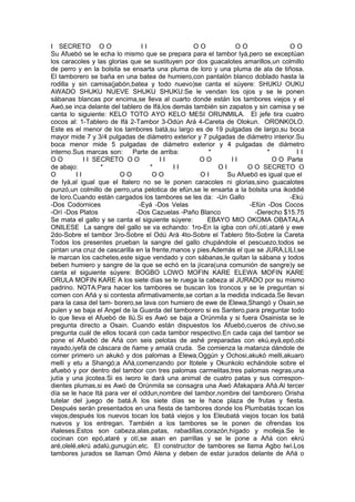 I SECRETO O O I I O O O O O O
Su Afuebó se le echa lo mismo que se prepara para el tambor Iyá,pero se exceptúan
los caracoles y las glorias que se sustituyen por dos guacalotes amarillos,un colmillo
de perro y en la bolsita se ensarta una pluma de loro y una pluma de ala de tiñosa.
El tamborero se baña en una batea de humiero,con pantalón blanco doblado hasta la
rodilla y sin camisa(jabón,batea y todo nuevo)se canta el súyere: SHUKU OUKU
AWADO SHUKU NUEVE SHUKU SHUKU:Se le vendan los ojos y se le ponen
sábanas blancas por encima,se lleva al cuarto donde están los tambores viejos y el
Awó,se inca delante del tablero de Ifá,los demás también sin zapatos y sin camisa y se
canta lo siguiente: KELO TOTO AYO KELO MESI ORUNMILA. El jefe tira cuatro
cocos al: 1-Tablero de Ifá 2-Tambor 3-Odún Ará 4-Careta de Olokun. ORONKOLO.
Este es el menor de los tambores batá,su largo es de 19 pulgadas de largo,su boca
mayor mide 7 y 3/4 pulgadas de diámetro exterior y 7 pulgadas de diámetro interior.Su
boca menor mide 5 pulgadas de diámetro exterior y 4 pulgadas de diámetro
interno.Sus marcas son: Parte de arriba: * * I I
O O I I SECRETO O O I I O O I I O O Parte
de abajo: * * I I O I O O SECRETO O
O I I O O O O O I Su Afuebó es igual que el
de Iyá,al igual que el Italero no se le ponen caracoles ni glorias,sino guacalotes
punzó,un colmillo de perro,una pelotica de efún,se le ensarta a la bolsita una ikoddié
de loro.Cuando están cargados los tambores se les da: -Un Gallo -Ekú
-Dos Codornices -Eyá -Dos Velas -Efún -Dos Cocos
-Orí -Dos Platos -Dos Cazuelas -Paño Blanco -Derecho $15.75
Se mata el gallo y se canta el siguiente súyere: EBAYO MIO OKOMA OBATALA
ONILESE La sangre del gallo se va echando: 1ro-En la igba con oñí,otí,ataré y ewe
2do-Sobre el tambor 3ro-Sobre el Odú Ará 4to-Sobre el Tablero 5to-Sobre la Careta
Todos los presentes prueban la sangre del gallo chupándole el pescuezo,todos se
pintan una cruz de cascarilla en la frente,manos y pies.Además el que se JURA,LILI,se
le marcan los cachetes,este sigue vendado y con sábanas,le quitan la sábana y todos
beben humiero y sangre de la que se echó en la jícara(una comunión de sangre)y se
canta el siguiente súyere: BOGBO LOWO MOFIN KARE ELEWA MOFIN KARE
ORULA MOFIN KARE A los siete días se le ruega la cabeza al JURADO por su mismo
padrino. NOTA:Para hacer los tambores se buscan los troncos y se le preguntan si
comen con Añá y si contesta afirmativamente,se cortan a la medida indicada.Se llevan
para la casa del tam- borero,se lava con humiero de ewe de Elewa,Shangó y Osain,se
pulen y se baja el Angel de la Guarda del tamborero si es Santero,para preguntar todo
lo que lleva el Afuebó de Ilú.Si es Awó se baja a Orúnmila y si fuera Osainista se le
pregunta directo a Osain. Cuando están dispuestos los Afuebó,cueros de chivo,se
pregunta cuál de ellos tocará con cada tambor respectivo.En cada caja del tambor se
pone el Afuebó de Añá con seis pelotas de ashé preparadas con ekú,eyá,epó,obi
rayado,iyefá de cáscara de ñame y amalá cruda. Se comienza la matanza dándole de
comer primero un akukó y dos palomas a Elewa,Oggún y Ochosi,akukó melli,akuaro
melli y etu a Shangó;a Añá,comenzando por Itotele y Okunkolo echándole sobre el
afuebó y por dentro del tambor con tres palomas carmelitas,tres palomas negras,una
jutía y una jicotea.Si es iworo le dará una animal de cuatro patas y sus correspon-
dientes plumas,si es Awó de Orúnmila se consagra una Awó Afakapara Añá.Al tercer
día se le hace Itá para ver el oddun,nombre del tambor,nombre del tamborero Orisha
tutelar del juego de batá.A los siete días se le hace plaza de frutas y fiesta.
Después serán presentados en una fiesta de tambores donde los Plumbatás tocan los
viejos,después los nuevos tocan los batá viejos y los Eleubatá viejos tocan los batá
nuevos y los entregan. También a los tambores se le ponen de ofrendas los
iñaleses.Estos son cabeza,alas,patas, rabadillas,corazón,hígado y molleja.Se le
cocinan con epó,ataré y otí,se asan en parrillas y se le pone a Añá con ekrú
aré,olelé,ekrú adalú,gunugún.etc. El constructor de tambores se llama Agbo Iwí.Los
tambores jurados se llaman Omó Alena y deben de estar jurados delante de Añá o
 