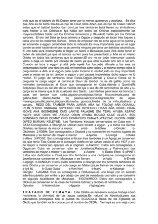 Irole que es el tablero de Ifá.Deben tener por lo menos guerreros y awofaka. Se dice
que Añá es de tierra Ibauba,es hijo de Osun,otros dicen que es hijo de Osain.Fabricó
antes que el batá,el tambor dun dun.Los tres tambores batá tienen su simbolis-mo
para hablar a los Orishas,el Iyá habla por todos los Orishas especialmente los
mayores,Itóteles habla por los Orishas femeninos y Okunkoló habla por los Orishas
varones. El oro del Batá se toca primero a Oggún y después se tocan tres toques a
cada uno de los restantes Santos. Antes de empezar oro se echa agua en la puerta y
se enciende a eggun poniéndole todo lo indicado.Es muy importante que en el lugar
donde se esté haciéndo el oro no se permita ninguna persona con bebidas alcohólicas.
El oro batá será interrumpido al llegar un Iworo o Babalawo,pues Añá debe tener el
deber de saludarlo,ya que el conoce su lerí pues fue presentado y Añá es el mismo
Orisha en todos los tambores que lo poseen.El oro no se debe interrumpir cuando
viene o baja un Santo por cabeza de Iworo ya que esto sucede con oro o sin oro.
Cuando se toca a eggun y añá pide eyelé fun fun,debe dársele y los ewe ya
presentados harán una obra en añá en beneficio para todos y al mismo tiempo ellos le
preguntarán a Añá si el eggun para quién tocaron lo recibió,esto es muy importante
pues a veces se da un tambor a eggun y por causas imprevistas dicho eggun no lo
recibió. El juego de tambores lleva Elewa,Oggún,Oshosi y Osun,a Elewa se le
pregunta la carga según el camino,el Osun de tambor no es de gallito como los
normales conocidos,es el Osun que consagraron en Cuba,Atanda y Quintín(Ifá
Bolade)su Osun es del alto de la medida del Iyá o sea de 80 centímetros de alto y su
carga es la misma que la de cualquier otro Santo. Las hierbas para lavar los troncos o
cajas del tambor son ceiba,algodón,prodigiosa,hierba fina,levántate,pata de
gallina,bleo blanco,hierba de pascua,iwereyeye,filigrama,flor de agua,
malanga,canutillo,álamo,alacrancillo,hierba gomosa,hierba de la niña,albahaca y
curujey. REZO DEL TAMBOR PARA JURAR. AÑA IWI TOLOWI AÑA OGANILU
PILIN SHOBO ONIBARA BOYEGBO ONI BOYEGBO OKAN AÑA IBORU OKAN
IBOYE AÑA IBOSHESHE OMO LAKIYE FALASHE ONI TEMU AYUBA AZAWO
IWORI WUE OBINI IKE AYUBA ORUN AYUBA BOGBO OLUE ALUFA ITEN
BONISAYO ORUN COMAY OPO COMAYEPO OMAWA WAYEWE OLOFIN OGBO
OWEO BURUKU KELEYUE. Los Tambores Yorubas conservados en Cuba son: 1-
BATA:Consagrados a Shangó,se utilizan para tocarle a eggun y a todos los Santos
Orishas, se llaman de mayor a menor: a-Iyá b-Itótele c-Omolé d-
Okúnkolo 2-IGBIN: Son consagrados a Obatalá y se conservan en muchos lugares de
Matanzas y se llaman de mayor a menor: a-Iyanlá b-Iyangá c-Keke
d-Afere 3-IPOSE: Son consagrados a Ifá,son tres tambores y un Agogo,se conservan
los que tenía Tata Gaitán,se le consagró Adefe,no se bañan desde el año 1937 y son
de mayor a menor.(no aparece en el original) 4-AWERE: Estos son consagrados a
Oggún,en Cuba se conservan sólo en Jovellanos,Matanzas y Palmira,son dos
tambores de mayor a menor y se llaman: a-Awere b-Ewele Efere 5-APINTI:
Estos son dedicados a Yewá,son dos tambores y una campana,se consagraron en
Jovellanos,se conservan en Matanzas y se llaman: a-Iyalú b-Emele
c-Agogo 6-DUNDUN: Estos están dedicados a Shangó,son los primeros tambores de
este Orisha y se conserva un solo juego en Matanzas,se llaman de mayor a menor:
a-Iyá Ilù b-Gudu Gudu c-Keri Keri d-Isayú e-Kakango f-
Gangán 7-AGABA: Este es consagrado a Odduduwa,es una tinaja con un secreto
adentro,cubierto por arriba y por abajo con piel de venado,es uno solo y se conserva
en algunas localidades de Matanzas. 8-EGWARDO: Estos son consagrados a
Olokun,se conservan en la casa de Fermina Gómez y reciben el nombre de: a-
Oyinaba b-Ademoluke c-Iggada d-Igbagbara
T R A T A D O DE Y E M A Y A . Este Orisha es femenino aunque trabaja como
hombre,es la divinidad de las aguas saladas.Es natural de Abeokutá,pero sus
adoradores principales son el pueblo de EGBADO,la Reina de los Egbados es
Okoto,que también se le conoce por el nombre de OESA. Yemayá es una vieja como
 