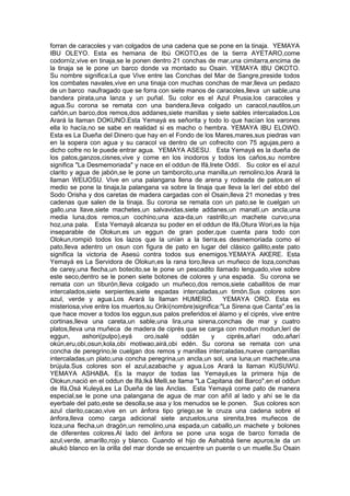 forran de caracoles y van colgados de una cadena que se pone en la tinaja. YEMAYA
IBU OLEYO. Esta es hemana de Ibú OKOTO,es de la tierra AYETARO,come
codorníz,vive en tinaja,se le ponen dentro 21 conchas de mar,una cimitarra,encima de
la tinaja se le pone un barco donde va montado su Osain. YEMAYA IBU OKOTO.
Su nombre significa:La que Vive entre las Conchas del Mar de Sangre,preside todos
los combates navales,vive en una tinaja con muchas conchas de mar,lleva un pedazo
de un barco naufragado que se forra con siete manos de caracoles,lleva un sable,una
bandera pirata,una lanza y un puñal. Su color es el Azul Prusia,los caracoles y
agua.Su corona se remata con una bandera,lleva colgado un caracol,nautilos,un
cañón,un barco,dos remos,dos addanes,siete manillas y siete sables intercalados.Los
Arará la llaman DOKUNO.Esta Yemayá es señorita y todo lo que hacían los varones
ella lo hacía,no se sabe en realidad si es macho o hembra. YEMAYA IBU ELOWO.
Esta es La Dueña del Dinero que hay en el Fondo de los Mares,mares,sus piedras van
en la sopera con agua y su caracol va dentro de un cofrecito con 75 agujas,pero a
dicho cofre no le puede entrar agua. YEMAYA ASESU. Esta Yemayá es la dueña de
los patos,ganzos,cisnes,vive y come en los inodoros y todos los caños,su nombre
significa "La Desmemoriada" y nace en el oddun de Ifá,Irete Oddí. Su color es el azul
clarito y agua de jabón,se le pone un tamborcito,una manilla,un remolino,los Arará la
llaman WEIJOSU. Vive en una palangana llena de arena y rodeada de patos,en el
medio se pone la tinaja,la palangana va sobre la tinaja que lleva la lerí del ebbó del
Sodo Orisha y dos caretas de madera cargadas con el Osain,lleva 21 monedas y tres
cadenas que salen de la tinaja. Su corona se remata con un pato,se le cuelgan un
gallo,una llave,siete machetes,un salvavidas,siete addanes,un manatí,un ancla,una
media luna,dos remos,un cochino,una aza-da,un rastrillo,un machete curvo,una
hoz,una pala. Esta Yemayá alcanza su poder en el oddun de Ifá,Otura Wori,es la hija
inseparable de Olokun,es un eggun de gran poder,que cuenta para todo con
Olokun,rompió todos los lazos que la unían a la tierra,es desmemoriada como el
pato,lleva adentro un osun con figura de pato en lugar del clásico gallito,este pato
significa la victoria de Asesú contra todos sus enemigos.YEMAYA AKERE. Esta
Yemayá es La Servidora de Olokun,es la rana toro,lleva un muñeco de loza,conchas
de carey,una flecha,un botecito,se le pone un pescadito llamado lenguado,vive sobre
este seco,dentro se le ponen siete botones de colores y una espada. Su corona se
remata con un tiburón,lleva colgado un muñeco,dos remos,siete caballitos de mar
intercalados,siete serpientes,siete espadas intercaladas,un timón.Sus colores son
azul, verde y agua.Los Arará la llaman HUMERO. YEMAYA ORO. Esta es
misteriosa,vive entre los muertos,su Orikí(nombre)significa:"La Sirena que Canta",es la
que hace mover a todos los eggun,sus palos preferidos:el álamo y el ciprés, vive entre
cortinas,lleva una careta,un sable,una lira,una sirena,conchas de mar y cuatro
platos,lleva una muñeca de madera de ciprés que se carga con modun modun,lerí de
eggun, ashori(pulpo),eyá oro,isalé oddán y ciprés,añarí odo,añarí
okún,eru,obi,osun,kola,obi motiwao,airá,obi edén. Su corona se remata con una
concha de peregrino,le cuelgan dos remos y manillas intercaladas,nueve campanillas
intercaladas,un plato,una concha peregrina,un ancla,un sol, una luna,un machete,una
brújula.Sus colores son el azul,azabache y agua.Los Arará la llaman KUSUWU.
YEMAYA ASHABA. Es la mayor de todas las Yemayá,es la primera hija de
Olokun,nació en el oddun de Ifá,Iká Melli,se llama "La Capitana del Barco",en el oddun
de Ifá,Osá Kuleyá,es La Dueña de las Anclas. Esta Yemayá come pato de manera
especial,se le pone una palangana de agua de mar con añíl al lado y ahí se le da
eyerbale del pato,este se desolla,se asa y los menudos se le ponen. Sus colores son
azul clarito,cacao,vive en un ánfora tipo griego,se le cruza una cadena sobre el
ánfora,lleva como carga adicional siete anzuelos,una sirenita,tres muñecos de
loza,una flecha,un dragón,un remolino,una espada,un caballo,un machete y bolones
de diferentes colores.Al lado del ánfora se pone una soga de barco forrada de
azul,verde, amarillo,rojo y blanco. Cuando el hijo de Ashabbá tiene apuros,le da un
akukó blanco en la orilla del mar donde se encuentre un puente o un muelle.Su Osain
 