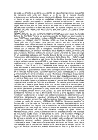 se carga con arrecife al que se le ponen dentro los siguientes ingredientes cucarachas
de mar,come pato junto con Oggún y se le da de la manera descrita
anteriormente,pero se le echa sangre directa sobre Oggún. Su corona se remata con
un barco al que se le cuelga un ancla,lleva colgado una sirena,una flecha,un
dragón,un remolino,una espada,un caballo,un machete,un güirito con 21 ewe ayé,
rodeando el ánfora lleva 101 plumas de loro,un tamborcito,se le ponen espuelas que
hayan sido usadas,esto es para alcanzar el poder en la vida,la dominación de
SKABA,estas espuelas se le llama KERERE IYA. Su nombre completo es YEMAYA
ASHABA OGGUN FASOGGUN ARALOTOYE ISHORO ODDUN.Los Arará la llaman
EWA HUGA.
YEMAYA OKUTE. Su orikí es OKUTE ODOFE IYAGBA,que quiere decir "La Amada
Señora del Río".Esta Yemayá es guerrera,ayudante de Oggún,por equivocación le
dicen PKUTE,pero su verdadero nombre es OKUTE,que significa La Brava,su nombre
completo es YEMAYA OKUTE OGUMA- SOMI.Los Arará la llaman AKADUME.
Come gallo con Oggún,nunca come pato,sus colores son azul clarito,cacao y
rosado,lleva como carga adicional un botecito de plomo,un yunque,un soplete,una
cadena con 21 piezas de Oggún en la boca de la tinaja,perlas y plata. Su corona se
remata con un machete que le cuelga,una mandarria,un barco,siete mache-tes
intercalados(curvos),un rombo,un rastrillo,una llave macho,dos remos,un yunque,una
pala,un pico,una flecha de Oshosi,una azada,un soplete una lanza. Su Osain se carga
en un caracol,está catolizada con Nuestra Señora de las Nieves,se le pone mucho
hielo como su addimú preferido y nace en el oddun de Ifá,Okana Gio. Es la Yemayá
que pisó el mar con soberbia y está dentro de él,a los hijos de esta Yemayá se les
entrega un Santo que se llama AKOIRE,el cuál vive en una tinaja y lleva una flecha,un
majá enroscado al fondo a la tapa y un otá, lleva una mano de caracoles y vive frente
a Yemayá. YEMAYÁ MAYELEO. OKUNJIMA. Esta Yemayá es la hija predilecta de
BURUMU,vive en el medio del mar,las siete corrientes marinas,mira de medio lado,es
comerciante,es la que diferencia a cada Santo con la pintura que mandó OLOFIN,nace
en el oddun de Ifá,Ogbetulara. Su nombre significa:"La que se Preocupa por el Dinero
y el Comercio",avive en la entrada de la bahía y fue la que pintó el agua de azul con la
ayuda de Asesú.Esta Yemayá usa careta y lleva un osun chiquito,además se le pone
un güirito a Osain.Lleva como carga adicional un soplete,un remolino,una serpiente,un
pedazo de arrecife,vive en una tinaja que se pone en una canasta llena de platos,lleva
puesto encima un collar de Orúnmila y un Okuele. Su canasta se adorna con nueve
pañuelos de colores,se pone frente a ella una canasta mas chica con una pesa y
mercancía,dentro de una tinaja se pone una cadena con siete anzuelos, por el tratado
de los tres pescadores que tiraban su pita y dos de ellos nunca pescaban,sólo uno era
quién lo lograba,también lleva YAROKO(soga). Su collar es de siete cuentas azules
claritas,siete rayaditas en rojo y blanco,siete rosadas y siete aguas.Su corona se
remata con una bandera y le cuelgan siete platos intercalados,dos addanes largos,una
serpiente,la canastica,una espada,un remolino,una tinaja,un espejo,un timón,un
machete,un pincel,un anzuelo.Esta es la Yemayá que despertó las relaciones entre los
hombres por medio del comercio. YEMAYA IBU AGGANA. Su nombre significa "La
Furiosa o La Loca",fué mujer de Orishaoko,es muy bella pero tiene siete pelotas en el
vientre y una pierna más delgada que la otra,vive en las profundi-dades del mar,es la
hija predilecta de Olofin,mujer de Olokun,no vive en los arrecifes sino en los abismos
de las profundidades del fondo del mar.Esta Yemayá fue quién hundió la
Atlántida,trabaja junto a Oroina,vive también entre los arrecifes,conchas y 16 abanicos
de mar,nunca puede faltarle el canutillo,se le pone una manilla,un triángulo,un
ancla,un timón,un barco,dentro se le pone una piedra a la que se le talla una cara.
Su corona se remata por un triángulo,se le cuelgan siete conchas,un tridente,siete
manillas,dos remos,un ancla,un muñeco,dos addanes.Sus colores son el azul
prusia,coral y agua. Lleva una muñeca con siete pelotas en su vientre y una pierna
más delgada que la otra,con dos tarritos en la cabeza que se cargan con lerí de
eggun,lerí flede,eru,obi,osun,kola,airá,obi edun,come etu fun fun y vive al lado de
 