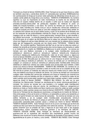 Yemayá.Los Arará la llaman AGWALARU. Esta Yemayá es la que hace llover,su collar
es también azul,rojo y verde,lleva dentro 21 caracoles,ewe ayó,lleva SHIBO(adornos
de cuentas)sobre la tinaja,se le ponen siete pañuelos de diferentes tonos de azul y un
vestido verde pálido.Su tinaja lleva una muñeca. YEMAYA ATAREMAWA. Su nombre
significa La que es importante en todo momento,es la dueña de los tesoros del
mar,vive en sopera metida dentro de un baulito o cofre que se rodea con algunas
prendas,conchas,ostras,collar de perlas,dos espejitos de metal,se le pone un
sable,una brújula,monedas y una llave. Su corona se remata por una llave que le
cuelgan siete manillas,una media luna,un sol,un baulito,dos remos,dos addanes,un
sable,una brújula,una llave,una pala,un pico,dos espejos,esta corona lleva perlas en
su asiento.Sus colores son el azul clarito,cacao y coral. Es la portera de la floresta,vive
en los bosques de las profundidades marinas.Su Osain se carga en una muñeca de
majagua que se viste de blanco y come paloma,esta Yemayá tiene su piel amarilla y
los cabilos azul prusia. La ofrenda especial de esta Yemayá son los Zapotes,vive con
AYALUA,nace en el oddun de Ifá,Otura Niko,se le rodea con arbustos marinos,come
chivo con Oggún,el cuál se mata dándole con una maceta por la cabeza,dicha maceta
debe ser de majagua.Es conocida por los Arará como TOFODUN. YEMAYA IBU
GUNLE. Su nombre significa "Sedimento del Mar",es el mar de la orilla,vive sobre un
pedazo de arrecife,se le ponen conchas,arena,dos remos largos,una tarrayita,un sable
y un botecito.Es la madre de ONDINA,La Ballena,se le pone arrecife. La corona se
remata con una Ballena coronada y le cuelgan siete manillas,dos remos,dos
addanes,un abanico,un arpón,un anzuelo,un sable,un botecito,una brújula,una
concha,un espejo,una ballena,una máscara.Su color es el azul oscuro y agua.Los
Arará la llaman KEDIKE y es de la tierra IYESA. YEMAYA IBU TINIBU. Esta Yemayá
representa El Mar Revuelto,que se adora,vive en una tinaja,se le ponen conchas,un
timón,una élise,un botecito,un pelícano. Su corona se remata por un remolino,se le
cuelgan un corazón,un ancla,un remolino,un pelícano,siete manillas,siete remos,dos
addanes,un sable.Sus colores son siete cuentas azul prusia,siete azul celeste y siete
cacao.Los Arará la llaman ASIASIMAMI. YEMAYA IBU AKINOMI. Su nombre es La
que cuando está brava,pone a temblar a todo el mundo,vive en la cúspide de las olas
del mar.Se le ponen un botecito de vela,una sirena,una media luna,un caba- llito de
mar,una ballena,una boya,un botecito de remos. Su corona se remata con una boya,le
cuelgan siete manillas,dos remos,dos addanes,una boya,un botecito,una sirenita,una
media luna,un sol,una estrella,una flor,un abanico,un sable, un hacha.Su collar es de
siete cuentas azul prusia,siete cuentas azul claro,siete cuentas verdes y siete cuentas
agua.Los Arará la llaman ZADIKE. YEMAYA IBU KONLA. Su orikí es La que
construye los Barcos,esta Yemayá es escribana,se le ponen pluma,pa-pel,tintero y
compás. Su corona se remata por una bandera y le cuelgan siete manillas,dos
remos,dos addanes,una silla,una pluma de escribano,un tintero,un pergamino,un
abanico,un bote,un hacha doble,una llave macho,una mano.Su collar es siete cuentas
azul prusia y siete cuentas cacao.Los Arará la llaman KWEHOTO. YEMAYA IBU IÑA.
Esta es la Yemayá de las disputas,es avariciosa y arrogante,es la madre de Oshosi e
Inle,come pargo y chivo,se le pone un Oshosi y un pescadito,un jamo,una serpiente,un
bastón,un gorro forrado con siete manos de caracoles. Su corona se remata con una
esféra terrestre y se le cuelgan siete manillas,siete anzuelos,dos remos,2
addadnes,una flecha de Oshosi,un pargo,un jamo.Su collar es de siete cuentas azul
prusia,siete caracoles,siete cuentas cacao y ambar.Los Arará la llaman MENANI.
YEMAYA OGGUN AYIPO. Esta Yemayá vive en el río,va en una tinaja que se forra de
mariwó,se dice que tiene los senos grandes,vive sobre las arenas. Su Osain va en un
güirito cimarrón que va pintado de rojo y negro,es la que hace parir a las mujeres
maduras,lleva nueve machetes curvos,es guerrera y es hermana de OKUTE.
YEMAYA OGGUN ASOMI. Esta Yemayá es hermana de Okute,también es
guerrera,vive en la superficie del mar,lleva dos machetes,le gustan mucho los
plátanos,vive mucho en la tierra Arará,es compañera de Azowaku.Fuma tabaco y toma
aguardiente,se le pone un hacha y una careta. YEMAYA IBU NODO. Esta Yemayá
 