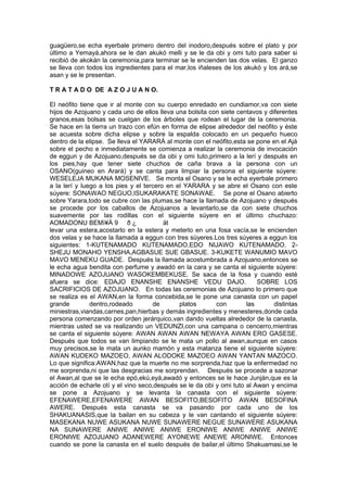 guagüero,se echa eyerbale primero dentro del inodoro,después sobre el plato y por
último a Yemayá,ahora se le dan akukó melli y se le da obi y omi tuto para saber si
recibió de akokán la ceremonia,para terminar se le encienden las dos velas. El ganzo
se lleva con todos los ingredientes para el mar,los iñaleses de los akukó y los ará,se
asan y se le presentan.
T R A T A D O DE A Z O J U A N O.
El neófito tiene que ir al monte con su cuerpo enredado en cundiamor,va con siete
hijos de Azojuano y cada uno de ellos lleva una bolsita con siete centavos y diferentes
granos,esas bolsas se cuelgan de los árboles que rodean el lugar de la ceremonia.
Se hace en la tierra un trazo con efún en forma de elipse alrededor del neófito y éste
se acuesta sobre dicha elipse y sobre la espalda colocado en un pequeño hueco
dentro de la elipse. Se lleva el YARARÁ al monte con el neófito,esta se pone en el Ajá
sobre el pecho e inmediatamente se comienza a realizar la ceremonia de invocación
de eggun y de Azojuano,después se da obi y omi tuto,primero a la lerí y después en
los pies,hay que tener siete chuchos de caña brava a la persona con un
OSANO(guineo en Arará) y se canta para limpiar la persona el siguiente súyere:
WESELEJA MUKANA MOSENIVE. Se monta el Osano y se le echa eyerbale primero
a la lerí y luego a los pies y el tercero en el YARARA y se abre el Osano con este
súyere: SONAWAO NEGUO,ISUKARAKATE SONAWAE. Se pone el Osano abierto
sobre Yarara,todo se cubre con las plumas,se hace la llamada de Azojuano y después
se procede por los caballos de Azojuanos a levantarlo,se da con siete chuchos
suavemente por las rodillas con el siguiente súyere en el último chuchazo:
AOMADONU BEMì¥Á 9 ð ¿ ät
levar una estera,acostarlo en la estera y meterlo en una fosa vacía,se le encienden
dos velas y se hace la llamada a eggun con tres súyeres.Los tres súyeres a eggun los
siguientes: 1-KUTENAMADO KUTENAMADO,EDO NIJAWO KUTENAMADO. 2-
SHEJU MONAHO YENSHA,AGBASUE SUE GBASUE. 3-KUKETE WANUMIO MAVO
MAVO MENEKU GUADE. Después la llamada acostumbrada a Azojuano,entonces se
le echa agua bendita con perfume y awadó en la cara y se canta el siguiente súyere:
MINADOWE AZOJUANO WASOKEMBEKUSE. Se saca de la fosa y cuando esté
afuera se dice: EDAJO ENANSHE ENANSHE VEDU DAJO. SOBRE LOS
SACRIFICIOS DE AZOJUANO. En todas las ceremonias de Azojuano lo primero que
se realiza es el AWAN,en la forma concebida,se le pone una canasta con un papel
grande dentro,rodeado de platos con las distintas
miniestras,viandas,carnes,pan,hierbas y demás ingredientes y menesteres,donde cada
persona comenzando por orden jerárquico,van dando vueltas alrededor de la canasta,
mientras usted se va realizando un VEDUNZI,con una campana o cencerro,mientras
se canta el siguiente súyere: AWAN AWAN AWAN NEWAYA AWAN ERO GASESE.
Después que todos se van limpiando se le mata un pollo al awan,aunque en casos
muy precisos,se le mata un aunko mamón y esta matanza tiene el siguiente súyere:
AWAN KUDEKO MAZOEO, AWAN ALODOKE MAZOEO AWAN YANTAN MAZOCO.
Lo que significa:AWAN,haz que la muerte no me sorprenda,haz que la enfermedad no
me sorprenda,ni que las desgracias me sorprendan. Después se procede a sazonar
el Awan,al que se le echa epó,ekú,eyá,awadó y entonces se le hace Junján,que es la
acción de echarle otí y el vino seco,después se le da obi y omi tuto al Awan y encima
se pone a Azojuano y se levanta la canasta con el siguiente súyere:
EFENAWERE,EFENAWERE AWAN BESOFITO,BESOFITO AWAN BESOFINA
AWERE. Después esta canasta se va pasando por cada uno de los
SHAKUANASIS,que la bailan en su cabeza y le van cantando el siguiente súyere:
MASEKANA NUWE ASUKANA NUWE SUNAWERE NEGUE SUNAWERE ASUKANA
NA SUNAWERE ANIWE ANIWE ANIWE ERONIWE ANIWE ANIWE ANIWE
ERONIWE AZOJUANO ADANEWERE AYONEWE ANEWE ARONIWE. Entonces
cuando se pone la canasta en el suelo después de bailar,el último Shakuamasi,se le
 