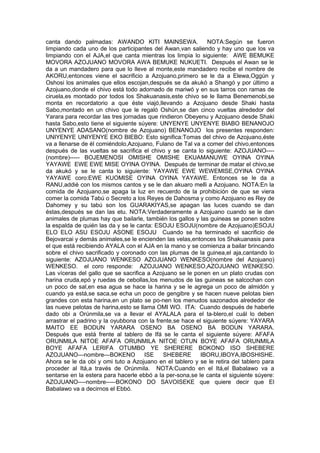 canta dando palmadas: AWANDO KITI MAINSEWA. NOTA:Según se fueron
limpiando cada uno de los participantes del Awan,van saliendo y hay uno que los va
limpiando con el AJA,el que canta mientras los limpia lo siguiente: AWE BEMUKE
MOVORA AZOJUANO MOVORA AWA BEMUKE NUKUETI. Después el Awan se le
da a un mandadero para que lo lleve al monte,este mandadero recibe el nombre de
AKORU,entonces viene el sacrificio a Azojuano,primero se le da a Elewa,Oggún y
Oshosi los animales que ellos escojan,después se da akukó a Shangó y por último a
Azojuano,donde el chivo está todo adornado de mariwó y en sus tarros con ramas de
ciruela,es montado por todos los Shakuanasis,este chivo se le llama Benemenobi,se
monta en recordatorio a que éste viajó,llevando a Azojuano desde Shaki hasta
Sabo,montado en un chivo que le regaló Oshún,se dan cinco vueltas alrededor del
Yarara para recordar las tres jornadas que rindieron Obeyenu y Azojuano desde Shaki
hasta Sabo,esto tiene el siguiente súyere: UNYENYE UNYENYE BIABO BENANOJO
UNYENYE ADASANO(nombre de Azojuano) BENANOJO los presentes responden:
UNIYENYE UNIYENYE EKO BIEBO: Esto significa:Tomas del chivo de Azojuano,éste
va a llenarse de él comiéndolo,Azojuano, Fulano de Tal va a comer del chivo,entonces
después de las vueltas se sacrifica el chivo y se canta lo siguiente: AZOJUANO----
(nombre)----- BOJEMENOSI OMISHE OMISHE EKUAMANUWE OYINA OYINA
YAYAWE EWE EWE MISE OYINA OYINA. Después de terminar de matar el chivo,se
da akukó y se le canta lo siguiente: YAYAWE EWE WEWEMISE,OYINA OYINA
YAYAWE coro:EWE KUOMISE OYINA OYINA YAYAWE. Entonces se le da a
RANU,addié con los mismos cantos y se le dan akuaro melli a Azojuano. NOTA:En la
comida de Azojuano,se apaga la luz en recuerdo de la prohibición de que se viera
comer la comida Tabú o Secreto a los Reyes de Dahosma y como Azojuano es Rey de
Dahomey y su tabú son los GUARAKIYAS,se apagan las luces cuando se dan
éstas,después se dan las etu. NOTA:Verdaderamente a Azojuano cuando se le dan
animales de plumas hay que bailarle, también los gallos y las guineas se ponen sobre
la espalda de quién las da y se le canta: ESOJU ESOJU(nombre de Azojuano)ESOJU
ELO ELO ASU ESOJU ASONE ESOJU Cuando se ha terminado el sacrificio de
Bejovarcai y demás animales,se le encienden las velas,entonces los Shakuanasis para
el que está recibiendo AYALA con el AJA en la mano y se comienza a bailar brincando
sobre el chivo sacrificado y coronado con las plumas de la guinea,el aja,cantando lo
siguiente: AZOJUANO WENKESO AZOJUANO WENKESO(nombre del Azojuano)
WENKESO. el coro responde: AZOJUANO WENKESO,AZOJUANO WENKESO.
Las víceras del gallo que se sacrifica a Azojuano se le ponen en un plato crudas con
harina cruda,epó y ruedas de cebollas,los menudos de las guineas se salcochan con
un poco de sal,en esa agua se hace la harina y se le agrega un poco de almidón y
cuando ya está,se saca,se echa un poco de gengibre y se hacen nueve pelotas bien
grandes con esta harina,en un plato se po-nen los menudos sazonados alrededor de
las nueve pelotas de harina,esto se llama OMI WO. ITA: Cuando después de haberle
dado obi a Orúnmila,se va a llevar el AYALALA para el ta-blero,el cuál lo deben
arrastrar el padrino y la oyubbona con la frente,se hace el siguiente súyere: YAYARA
MAITO EE BODUN YARARA OSENO BA OSENO BA BODUN YARARA.
Después que está frente al tablero de Ifá se le canta el siguiente súyere: AFAFA
ORUNMILA NITOE AFAFA ORUNMILA NITOE OTUN BOYE AFAFA ORUNMILA
BOYE AFAFA LERIFA OTUMBO YE SHERERE BOKONO ISO SHEBERE
AZOJUANO---nombre---BOKENO ISE SHEBERE IBORU,IBOYA,IBOSHISHE.
Ahora se le da obi y omi tuto a Azojuano en el tablero y se le retira del tablero para
proceder al Itá,a través de Orúnmila. NOTA:Cuando en el Itá,el Babalawo va a
sentarse en la estera para hacerle ebbó a la per-sona,se le canta el siguiente súyere:
AZOJUANO----nombre-----BOKONO DO SAVOISEKE que quiere decir que El
Babalawo va a decirnos el Ebbó.
 