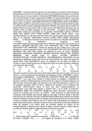 BOTABIBA: Cuando se termina de hacer Itá de Azojuano,ya al caer la tarde todos los
Shakuanasis se reúnen en una estera y comen de los sheses de Azojuano y la cabeza
del chivo,esto es lo que recibe el nombre de BOTABIBA,entonces ahí se brinda con
vino,donde al brindar se dice lo siguiente:EA,SIRIE y se responde:EA,SIKO. Los restos
de la comida se llevan en la estera para la puerta aguantada por todos y al llegar el
mayor dice lo siguiente: AZOJUANO KAYENA DA BABA NAKA SUDO POKANUKE.
Esto significa que:San Lázaro,esta comida es de una dificultad extrema,ESHU me dejó
los restos,entonces todos responden:SAGUDU POKANI que quiere decir:A ESHU los
restos,entonces se tira para la calle y todos corren para adentro,las personas que no
pueden correr no deben participar en esa ceremonia. El súyere que emplean los
Arará para untarle epó al Ayalala es el siguiente: AZOJUANO---nombre----ERUKO
WIMA ERU WEWE UNTO COMO ERUKO WIMA ERU WEWE UNTE esto
significa:Azojuano su hijo fulano de tal,lo bana con epó.El súyere para echarle el vino
seco es el siguiente: AZOJUANO---nombre---JUJAN ERISE ERISE AZOJUANO
ERISE. La llamada a Azojuano para ponerle un addimú es: YELENU,YELENU NU
----nombre del Azojuano--- Azojuano come
chivo,gallos,codorníz,guinea,jutía,cerdo,toro y faisán.El súyere para las plumas es el
siguiente: ASOKERE MALOSA ERU FUFU NANKAWE ERU FUFU NANKAWE
AZOJUANO FUFU NANKAWE. Cuando se termina de dar vueltas con el chivo de
Azojuano se canta el siguiente súyere: YAO YAO MESHO YAO YAO YAO TAKUARA
MAYAKUA YAO YAO YAO cuando se presenta el chivo al Tarara: SEDENO
MADOKAO KONEDENO MADOKAO SEWERE SEWERE ORUWA KAE SEDENO
MADAKAE. Para echarle iyefá al Yarara: FATONU SIKOMITO
MITOSHE MITOSHE FATONU SIKOMITO. BOHOMEMOSIS A AZOJUANO: En esta
ceremonia el Babalawo toma parte formal de ella,simbolizó los viajes de Azojua-no
desde ESTU hasta DAHOMEY,el aunko se engalana por las astas con hojas de
Ciruela y mucho mariwó,se para en la puerta del cuarto en el piso se pone a Azojuano
y se pinta esta atena de Ifá: * * * * I I I I O O
I I O O I I O O O O I I O O I I I I O I I I
I I I I * * * O O I I I I I O O
O I I I O I O I I I I I O O I Encima de
esta atena se pone Yarara,entonces el Awó coge el Bohemosi por la soga y entra en el
cuarto y a ritmo cadencioso,acompañado del siguiente súyere: ODASANO---nombre
del Azojuano---BENANEJO. Coro:UNYENYE UNYENYE EKOBI ABO BONANAJO
UNYENYE. Se le dan cinco vueltas al Yarara donde los caballos o VUDUNEI de
Azojuano montan el Bohememosis,rememorando los viajes de Azojuano,después de
esto se mata el chivo,los gallos, las guineas y las codornices,después se baila con la
luz apagada brincando sobre el chivo y después se prosigue como cualquier otra
ceremonia. NOTA:Cuando muere el iworo que tiene Azojuano,entierran su
cazuela,para a los siete días sacarla y hacerle ituto y se le canta al enterrarla:
SHAKUANA AGBO EDI OJUPOPO NIGBE:que quiere decir:San Lázaro,rinde tu
cuerpo en el término de tus días. EL AWAN: Esta ceremonia es para limpiar del
cuerpo,las enfermedades que puedan llegar,es de origen Arará,se realiza a plenitud
para los ritos de iniciación del culto de BODUN AZOJUANO,ahora también se emplea
cuando lo indique el oráculo de Ifá o el Dilogún,esto puede hacerse aún cuando el Awó
o Iworo no tengan este Vedun,el rito es el mismo sólo que después de hacerce el
Awan,habría que colocar a Azojuano sobre el mismo para darle su comida,es diferente
entre los Awoses y los Iworos pues los primeros dibujan los signos de Ifá
correspondientes a Azojuano para colocar al Awan y entre los Iworos no.Para realizar
el awan los Awoses pintan la siguiente atena de Ifá sobre el suelo. * *
* * * I I O O I I I I I I O O I O I I O O
O O I I I O I I I O I I O I I I O I I O I O
* * I I O O I I O O O O I I I I
I I Donde cada signo representa lo siguiente: 1-Oshé Turá........................La llamada
del Ashé. 2-Obbara Tura...................La llegada de Azojuano a la Tierra. 3-Ogbe
 