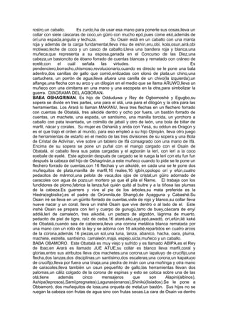 rostro,un caballo. Es zurdo,ha de usar esa mano para ponerle sus cosas,lleva un
collar con siete cáscaras de coco,un güiro con mucho epó,pues come ekó,además de
orí,una espada,anguila y lechuza. Su Osain está en un caballo con una manta
roja y además de la carga fundamental,lleva insu de eshín,eru,obi, kola,osun,airá,obi
motiwao,leche de coco y un casco de caballo.Lleva una bandera roja y blanca,una
muñeca,que representa a su esposa,ganada en el Concurso de las Diez,una
cabeza,un bastoncito de ébano forrado de cuentas blancas y rematado con cráneo de
eyelé,con el cuál señala las virtudes. Es
pendenciero,borracho,chismoso,revolucionario,cuando es directo se le pone una bala
adentro,dos canillas de gallo que comió,entizadas con olonú de plata,un chino,una
cartuchera, un porrón de agua,lleva afuera una canilla de un chivo(la izquierda),un
alfange,una flecha con su arco y un dilogún en el medio que se llama ARUWO,lleva un
muñeco con una cimitarra en una mano y una escopeta en la otra,para simbolizar la
guerra. DIAGRAMA DEL AGBORAN.
BABA OSHAGRINAN. Es hijo de Odduduwa y Rey de Ogbomoshé y Egugbo,su
sopera se divide en tres partes, una para el otá, una para el dilogún y la otra para las
herramientas. Los Arará lo llaman MAKANU, lleva tres flechas en un flechero forrado
con cuentas de Obatalá, tres aikoidé dentro y ocho por fuera, un bastón forrado de
cuentas, un machete, una espada, un santísimo, una manilla torcida, un yorchoro a
caballo con pata levantada, un colmillo de jabalí y otro de león, una bola de billar de
marfil, nácar y corales. Su mujer es Oshanlá y anda con Yesá, su oddun es Oragún y
es el que trajo el orden al mundo, para eso empleó a su hijo Ojiniyán, lleva otro juego
de herramientas de estaño en el medio de las tres divisiones de su sopera y una Bola
de Cristal de Adivinar, vive sobre un tablero de Ifá consagrado con una mano de Ifá.
Encima de su sopera se pone un puñal con el mango cargado con el Osain de
Obatalá, el caballo lleva sus patas cargadas y el agborán la lerí, con lerí a la coco
eyebale de eyelé. Este agborán después de cargado se le ruega la lerí con etu fun fun
después la cabeza del hijo de Oshagrinán,a este muñeco cuando lo pide se le pone un
flechero forrado de cuentas,con 16 flechas y un aikoidé, en cada una se le pone dos
muñequitos de plata,manilla de marfil,16 reales,16 igbín,opolopo orí y efún,cuatro
pedacitos de mármol,una pelota de vaca,dos ojos de cristal,un güiro adornado de
caracoles con agua de pozo,un mortero ya que él pila el Ñame. El trabaja con los
fundidores de plomo,fabrica la lanza,fué quién quitó al buitre y a la tiñosa las plumas
de la cabeza.Es guerrero y vive al pie de los árboles,su mata preferida es la
Hiedra(egbisike),es el padre de Orúnmila,de Shangó,de Ayagguna y Cabashé.Su
Osain iré se lleva en un güirito forrado de cuentas,viste de rojo y blanco,su collar lleva
nueve nacar y un coral, lleva un inshé Osain que vive dentro o al lado de el. Este
inshé Osain se prepara con lerí y cuerpo de gunugú,tarro de buey,cáscara de enyí
addié,lerí de camaleón, tres aikodié, un pedazo de algodón, lágrima de muerto,
pedacito de piel de tigre, raíz de ceiba,16 ataré,ekú,eyá,epó,awadó, orí,efún,ilé keké
de Obatalá,cuando sea de cabecera,lleva una corona metálica blanca rematada por
una mano con un rollo de la ley y se adorna con 16 aikodié,repartidos en cuatro arcos
de la corona,además 16 piezas,un sol,una luna, lanza, abanico, hacha, oara, pluma,
machete, estrella, santísimo, camaleón,majá, espejo,sicla,muñeco y un caballo.
BABA OBAMORO. Este Obatalá es muy viejo y sufrido y es llamado ABIPA,es el Rey
de Ibao,en Arará es llamado JUE ATUE,su collar es blanco lleva marfil,coral y
glorias,entre sus atributos lleva dos machetes,una corona,un lapaluyo de crucifijo,una
flecha,dos lanzas,dos disciplinas,un santísimo,dos escaleras,una corona,un kapakuyo
de crucifijo,lleva por fuera una tinaja,una piedra de imán con una moñinga y otra mano
de caracoles,lleva también un osun pequeñito de gallo,las herramientas llevan dos
palomas,un cáliz colgado de la corona de espinas y esto se coloca sobre una de las
otá,tiene además cinco mensajeros que son Alapini(albinos),
Ashipa(leprosos),Sami(pregnates),Lagunas(enanos),Shinikú(lisiados).Se le pone a
Obbamoró, dos muñequitos de losa,una orqueta de metal,un bastón. Sus hijos no se
ruegan la cabeza con frutas de agua sino con frutas secas.La cara de Osain va dentro
 