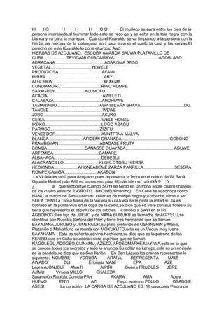 I I I O I I I I I I O O El muñeco se para entre los pies de la
persona interesada,al terminar todo esto se reco-ge y se echa en la tela negra con la
blanca y va para la manigua. Cuando el Kuaraldo se va limpiando a la persona con la
hierba,las hierbas de la palangana son para lavarse el cuello,la cara y las corvas.El
derecho de este Kuaraldo lo pone el propio Awó.
HIERBAS DE AZOJUANO. ESCOBA AMARGA SALVIA PLATANILLO DE
CUBA....................TEVIGAMI GUACAMAYA.......................................AGOBLASO
ADRACANA...........................................ADAROMA SESO
VEGETAL...................................YEWELE
PRODIGIOSA......................................AFAMI
MIRRA...................................................ARYI
ALGODON............................................XEXEMA
CUNDIAMOR......................................RINO ROMPE
SARAGÜEY..........................ALUMOFU
ACACIA................................................AWELETI
CALABAZA..........................................AHOHUWE
TAMARINDO.....................................AWATI CAÑA BRAVA......................................DO
TANGLE...............................................WEWE
JOBO...................................................AKUKO
CEIBA..................................................WELE HONSU
IKOKO.................................................LOGO ASAGU
PARAISO...........................................ZIZIFU
VENCEDOR........................................XUNTITINA MALVA
BLANCA..............................AFIDEMI GRANADA..........................................GOBONO
FRAMBOYAN....................................ADADASE FRUTA
BOMBA.................................SANASSE GUAYABA..........................................AGUWE
ARTEMISA........................................BAMARE
ALBAHACA.........................................DEBESUI
ALACRANCILLO...............................KLOKLOTOSU HIERBA
HEDIONDA.....................AHONEADEME ZARZA PARRILLA...........................SESERA
ROMPE CAMISA.............................AKABON
La Vicária es tabú para Azojuano,pues representa la lepra en el oddun de Ifá,Babá
Ogunda Melli,el palo Añíl es un secreto para él(más bien su raíz)ì¥Á 9 ð
¿ ät que simbolizan cuando SOYI se sentó en un trono sobre cuatro cráneos
de los cuatro jefes de IGOROTO. NYOWE(femenino). En Cuba se le conoce como
NANU,la madre de San Lázaro,su collar es de matipó negro y azabache,viene a ser
SITLA DENI,La Diosa Melia,de la Viruela,su cazuela se le pinta la mitad,su JA es
doblado en la punta,vive en la copa de la ceiba,se dice que se viste con sus flores o su
seda que representa el espíritu de los árboles. Conoció a SAYI en el río
AGBOBOGJI,es hija de JUERO y de NANA BURUKU,es la madre de AGIYELU,se
identifica con Nuestra Señora del Pilar y tiene tres hermanas que se llaman
BAYAJANA,JOROBO y JUMERGUR,su plato preferido es OSHINSHIN y Malva,
Platanillo o Malvaté,no se monta con MOKUKUTO,este es un Vedun muy fuerte.
BAYAHANA. Esta es señorita,adivina,hechicera,se dice que es la patrona de las
KENESI,que en Cuba se adoran siete espíritus que se llaman
NAGOLEGU,ADOGBO,GLINAMU, AZEZO, AFOSOMAPKE,MAYIWA,esta es la que
se conoce todos los secretos y todo lo anuncia.Su collar es kanepo,este es un enviado
de la candela,se dice que es San Ilarión. En San Lázaro los granos representan lo
siguiente: NOMBRE YORUBA ARARA REPRESENTA MAIZ
AWADO DLI Eripisela MANÍ EPA AZE
Lepra AJONJOLÍ AMATI AIPIRI Guerra FRIJOLES JERE
AJIMU Viruela MILLO OKALEBA
Sarampión,Rubiola,Comida PAN AKARA AMA Apely
HUEVO ENYI AZI Elepo,enfermo POLLO OSADDIE
ASESI La curación LA CARGA DE AZOJUANO ES: 18 caracoles Piedra de
 