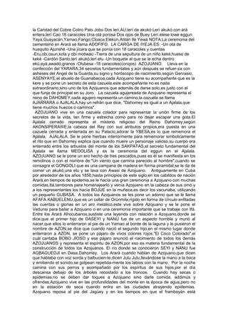 la Caridad del Cobre Coliro Palo Jobo Dos lerí,AU,lerí de akukó Lerí akukó con ará
entera,lerí Cao 18 caracoles Una otá porosa Dos ojos de Buey Lerí elese lowe eggun
Yaya,Guayacán,Yamao,Fango,Cloaca,Elekún,Atitán Ilé Yewá NOTA:La ceremonia del
cementerio en Arará se llama ADOFIFO. LA CARGA DE IYEJA ES: -Un otá de
huequito Ajunshé -Una jícara que se ponía con 18 caracoles y cuentas
-Eru,obi,osun,kola y obi motiwao -Tierra de una sepultura de un niño keké,hueso de
keké -Cardón Santo,lerí akukó,lerí etu -Un boquete al que se le echa dentro
ekú,eyá,awadó,granos -Olubesa -18 caracoles(corojos) AZOJUANO. Lleva en la
confección del YARARA,34 secretos fundamentales y aún después se refuer-za con
asheses del Angel de la Guarda,su signo y horóscopo de nacimiento,según Gervasio,
ASENYAYE,el abuelo de Guanabacoa,cada Azojuano tiene su acompañante que es la
kere y se pone un secreto de esta cazuela,este acompañante no es nada
extraordinario,sino uno de los Azojuanos que además de darse solo,es justo con el
que funja de principal en su Joro. La cazuela agujereada de Azojuano representa el
reino de DAHOMEY,cada agujero representa un camino,la cazuela se llama
AJARRARA o AJALALA,hay un refrán que dice, "Dahomey es igual a un Ajalala,que
tiene muchos huecos o caminos".
AZOJUANO vive en una cazuela colador para representar la unión firme de los
secretos de la vida, tan firme y estrecha como para no dejar escapar una gota.El
Ajalala cerrado representa el misterio religioso del Reino Dahomey,según
AKONSIPERAWE,la cabeza del Rey con sus atributos propios,era puesta en una
cazuela cerrada y enterrada en su Palacio,adorar la YBESA,es lo que rememora el
Ajalala. AJALALA. Se le pone hierbas interiormente para rememorar simbolicamente
el rito que en Dahomey explica que cuando muere un personaje valioso,su cuerpo era
enterrado entre los arbustos del monte de los SAKPATAS,el secreto fundamental del
Ajalala se llama MEDOLISA y es la ceremonia del eggun en el Ajalala.
AZOJUANO se le pone un ero hecho de tres pescados,pues es él se manifiesta en los
remolinos o con el nombre de:"Un viento que camina parecido al hombre",cuando se
consagra el GONGOLI que es una campana de madera en forma piramidal,se le da de
comer un akukó,una etu y se lava con Awasi de Azojuano. Antiguamente en Cuba
por alrededor de los años 1850,hasta principios de este siglo,en los cabildos de nación
Arará,en tiempos de epidemia,se le hacía una gran ceremonia a Azojuano con muchas
comidas,Itá,tambores para homenajearlo y venía Azojuano en la cabeza de sus omó y
a los representantes los hacía BOJUE en la muñeca,es decir los vacunaba, utilizando
un pequeño GUBASA. A todos los Azojuanos se les pone un adorno que se le llama
AFAFA KABUELENU,que es un collar de Orúnmila,rígido en forma de círculo enfiladas
las cuentas o glorias en un aro metálico,este vive sobre Azojuano y se le pone el
Vedunsi para bailar a Azojuano o en una ceremonia importante que se trabaje con Ifá.
Entre los Arará Afrocubanos,sustiste una leyenda con relación a Azojuano,donde se
dice,que el primer hijo de DASEYI y NANU fue de un aspecto horrible y murió al
nacer,que ellos lo enterraron al pie de un Yamao al borde de la laguna y le pusieron el
nombre de AZON,se dice que cuando nació el segundo hijo,en el mismo lugar donde
enterraron a AZON, se pone un pájaro de vivos colores rojos,"El Coco Colorado",el
cuál cantaba BOBO JIOSO y ese pájaro anunció el nacimiento de todos los demás
AZOJUANOS y representa el espíritu de AZON,por eso es materia fundamental de la
construcción de todos los Azojuanos. El río donde se conocieron SEYI y NANU fue
AGBAGUEDJI en Dasa,Dahomey. Los Arará cuando hablan de Azojuano,que dicen
que hablaba con voz sorda y balbucien-te,dicen Julu Julu,llevándose la mano a la boca
y emitiendo el sonido,se golpean repetida-mente los labios con la mano. Por la noche
camina con sus perros y acompañado por los espíritus de sus hijos,por el día
descansa debajo de los árboles recostado a los troncos. Cuando hay secas o
epidemias,no se deben dar toques a Azojuano sino darle comida, addimús y
ofrendas,Azojuano vive en las profundidades del monte en la época de agua,pero no
en la estación de seca cuando entra en las ciudades atrayendo epidemias.
Azojuano reposa al pie del Jagüey y en los tiempos en que el framboyán está
 