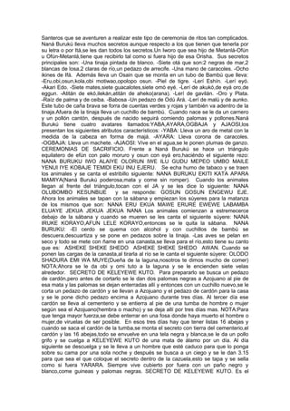 Santeros que se aventuren a realizar este tipo de ceremonia de ritos tan complicados.
Naná Burukú lleva muchos secretos aunque respecto a los que tienen que tenerla por
su letra o por Itá,se les dan todos los secretos.Un Iworo que sea hijo de Metanlá-Ofún
u Ofún-Metanlá,tiene que recibirlo tal como si fuera hijo de esa Orisha. Sus secretos
principales son: -Una tinaja pintada de blanco. -Siete otá que son:2 negras de mar,2
blancas de losa,2 claras de río,un pedazo de arrecife. -Una mano de caracoles. -Ocho
ikines de Ifá. Además lleva un Osain que se monta en un tubo de Bambú que lleva:
-Eru,obi,osun,kola,obi motiwao,opolopo osun. -Piel de tigre. -Lerí Eshín. -Lerí eyó.
-Akari Edo. -Siete mates,siete guacalotes,siete omó eyé. -Lerí de akukó,de eyá oro,de
eggun. -Atitán de ekó,ilekán,atitán de aheko(arana). -Lerí de gavilán. -Oro y Plata.
-Raíz de palma y de ceiba. -Babosa -Un pedazo de Odú Ará. -Lerí de malú y de aunko.
Este tubo de caña brava se forra de cuentas verdes y rojas y también va adentro de la
tinaja.Afuera de la tinaja lleva un cuchillo de bambú. Cuando nace se le da un carnero
y un pollón cantón, después de nacido seguirá comiendo palomas y pollones.Naná
Burukú tiene cuatro avatares llamados:YABA,AYARA,OGBAJA y AJAOSI,los
presentan los siguientes atributos característicos: -YABA: Lleva un aro de metal con la
medida de la cabeza en forma de majá. -AYARA: Lleva corona de caracoles.
-OGBAJA: Lleva un machete. -AJAOSI: Vive en el agua,se le ponen plumas de ganzo.
CEREMONIAS DE SACRIFICIO. Frente a Naná Burukú se hace un triángulo
equilatero de efún con palo moruro y osun con eyá ero,haciéndo el siguiente rezo:
NANA BURUKU IWO ALAIYE OLORUN IWE ILU GUDU MEPEO UMBO MAILE
YENUI IYE KOBAJE TEMIDI EKU INU EJERU. Se echa humo de tabaco y se traen
los animales y se canta el estribillo siguiente: NANA BURUKU EKITI KATA APARA
MAMIYA(Naná Burukú poderosa,mata y come sin romper). Cuando los animales
llegan al frente del triángulo,tocan con el JA y se les dice lo siguiente: NANA
OLUBOMBO KESUNBIJE y se responde: GOSUN GOSUN ENGEWU EJE.
Ahora los animales se tapan con la sábana y empiezan los súyeres para la matanza
de los mismos que son: NANA ERU EKUA MAWE ERURE EWEWE LABAMBA
ELUAYE JEKUA JEKUA JEKUA NANA Los animales comienzan a estremecerce
debajo de la sábana y cuando se mueren se les canta el siguiente súyere: NANA
IRUKE KORAYO,AFUN LELE KORAYO,entonces se le quita la sábana. NANA
BURUKU: -El cerdo se quema con alcohol y con cuchillos de bambú se
descuera,descuartiza y se pone en pedazos sobre la tinaja. -Las aves se pelan en
seco y todo se mete con ñame en una canasta,se lleva para el río,esto tiene su canto
que es: ASHEKE SHEKE SHEDO ASHEKE SHEKE SHEDO AWAN. Cuando se
ponen las cargas de la canasta,al tirarla al río se le canta el siguiente súyere: OLODO
SHADURA EMI WA MUYE(Dueña de la laguna,nosotros te dimos mucho de comer)
NOTA:Ahora se le da obi y omi tuto a la laguna y se le encienden siete velas
alrededor. SECRETO DE KELEYEWE KUTO. Para prepararlo se busca un pedazo
de cardón,pero antes de cortarlo se le dan dos palomas negras a Azojuano al pie de
esa mata y las palomas se dejan enterradas allí y entonces con un cuchillo nuevo,se le
corta un pedazo de cardón y se llevan a Azojuano y el pedazo de cardón para la casa
y se le pone dicho pedazo encima a Azojuano durante tres días. Al tercer día ese
cardón se lleva al cementerio y se entierra al pie de una tumba de hombre o mujer
según sea el Azojuano(hembra o macho) y se deja allí por tres días mas. NOTA:Para
que tenga mayor fuerza,se debe enterrar en una fosa donde haya muerto el hombre o
mujer,de viruelas de ser posible. En esos tres días hay que tener listas 16 abejas y
cuando se saca el cardón de la tumba,se monta el secreto con tierra del cementerio,el
cardón y las 16 abejas,todo se envuelve en una tela negra y blanca,se le da un pollo
grifo y se cuelga a KELEYEWE KUTO de una mata de álamo por un día. Al día
siguiente se descuelga y se le lleva a un hombre que esté caduco para que lo ponga
sobre su cama por una sola noche y después se busca a un ciego y se le dan 3.15
para que sea el que coloque el secreto dentro de la cazuela,esto se tapa y se sella
como si fuera YARARA. Siempre vive cubierto por fuera con un paño negro y
blanco,come guineas y palomas negras. SECRETO DE KELEYEWE KUTO. Es el
 