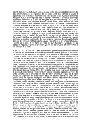 espíritu de Keleyewe Kuto,quién protege la casa contra los enemigos.El simbolismo de
este enterramiento es el siguiente: -El que robe en la casa contrae la viruela o
epidemia y si no confiesa,se muere en siete días. -Si una de las mujeres o la mujer de
Keleyewe Kuto,le es infiel,pierde toda su potencia femenina. -Todo aquel que venga
con malas intenciones a la casa de Keleyewe Kuto,se quedará ciego. NOTA:En la
habitación donde vive Keleyewe Kuto,no deben entrar niños menores de siete
años,pues pueden correr riesgo de sufrir infecciones y accidentes.Cuando muere el
dueño de Keleyewe Kuto,se pregunta en Itá si se va o se queda,si se queda se le
adjudica a otra persona de la familia,que el propio Santo escoja y para eso se le pone
a esta cazuela por encima,harina de maíz,millo y epó y entonces la persona que lo
hereda,coge tres ataré en su mano,le reza a Keleyewe Kuto,las mastica,se toma un
buche de vino seco y lo sopla dentro de la cazuela y después le da una etu,con esta
ceremonia pone el control de este Santo en sus manos. Ahora bien si este
Santo,quiere irse,hay que despedirlo de la siguiente forma: -Se prepara una hoguera
dentro de un joro joro en el monte. -Se coge un perro y se mata dándole eyerbale a la
cazuela. -Se rompe a martillazos dicha cazuela y se echa en el joro joro de la hoguera.
-Encima se le echa el ayá keké que debe ser dun dun(negro). -Después que se
apague la hoguera,se cierra el joro joro y ya con eso se devuelve a Keleyewe Kuto a
las entrañas de la tierra.
T R A T A D O DE O B B A . Esta es una Orisha que NO debe ser recibida mientras
la persona sea soltera,debe estar casada pues esta Santa es quién da la estabilidad
del matrimonio.Su collar varía en algunas casas,en unas es todo matipó con nueve
collares y nueve azabaches.En otras casas es matipó y ambar amarillentas de
Oshún,en los Arará sus cuentas son rojo vivo. Cuando una persona es hija de Obba
se le pone una canilla de eggun mokekeré forrada de caracoles,un cetro de rasca
barriga,se hace con tres chuchos,se forra de cintas de colores y 16 cascabeles,vive
fuera y puede ser tocado en el momento necesario,después de la consagra-ción se
toca y se coloca en el trono,en un lugar que no sea muy visible,se le pueden preguntar
también los chuchos del cetro,atendiéndo a los Santos que trabajan con Obba que son
Oke, Oggún,Oshún y Obatalá. Obba lleva un collar para casos de grandes dificultades
o guerras,de mitad blanco y mitad ambar y se usa en casos especiales.El Iyawó de
Obba se viste para el almuerzo con traje de listado amarillo,el de gala es de color
rosado. La víspera de los siete días se dibuja un osun de comida de Obba en el
piso,se cubre con hojas de malanga,se pone a Obba encima y se le dan ocho palomas
blancas.Al día siguiente, antes de salir el Iyawó pì¥Á 9 ð ¿ ät
un Santero,sólo un Babalawo,para lo cuál pide un poco de agua de río de la ceremonia
de Obba,la lava y se pone dentro de Obba,después del lavatorio de Obba,los hijos de
ella,cuando le dan de comer no deben permitir que nadie les toque o lave sus
Santos,pues la muñeca sólo podrá lavarse por el o la dueña o por el Babalawo que la
lavó quién debe rezar en el tablero Ogbe Shé y pasar la muñeca por el mismo,además
de echarle un poco de ese Iyefá en la carga de la muñeca. Obba tiene una hermana
llamada OLOBA MOBOSHUN,vive en el río,come gallinas y palomas blancas,su collar
es de nácar y coral,es la encargada de dar felicidad,viste de blanco y verde,vive en
una tinajita donde se ponen dos piedras blancas,una mano de caracoles,una manilla
torcida,un puñal y un addán de Oshún. Por fuera lleva una muñeca tallada con su
carga de eru,obi,osun,kola y orogbo lerí de eyelé y eggun mokekeré,vive al lado de
Oshún y de Obba,solamente deben tenerlo los hijos de Obba y de Oshún. OSAIN DE
OBBA. Lleva lerí de ayanakú,inso de eggun,un omó titún,tres raices de pino del
cementerio,már-mol de una tumba,lerí,lowo, elese eggun obiní,eru,obi,osun,kola,obi
motiwao,eyerbale de lo que vive dentro de Obba. HERRAMIENTAS DE OBBA.
Las piezas son de cobre,en algunos casos se pone el yunque de madera de
ácana,para colgar de el las piezas,esto debe ser cuando se asienta Obba. El puñal
es para matar los animales,lleva una llave que es la que abre las puertas a la persona
para que entre el dinero a la casa,cuando la persona está cerrada en ese sentido,se
 