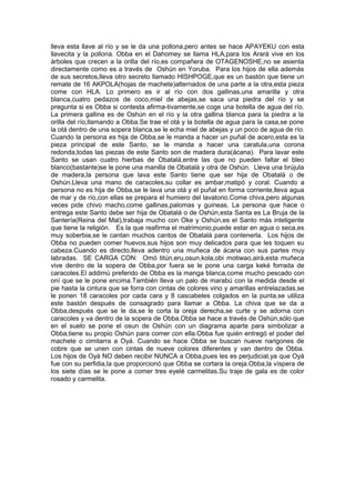 lleva esta llave al río y se le da una pollona,pero antes se hace APAYEKU con esta
llavecita y la pollona. Obba en el Dahomey se llama HLA,para los Arará vive en los
árboles que crecen a la orilla del río,es compañera de OTAGENOSHE,no se asienta
directamente como es a través de Oshún en Yoruba. Para los hijos de ella además
de sus secretos,lleva otro secreto llamado HISHPOGE,que es un bastón que tiene un
remate de 16 AKPOLA(hojas de machete)alternados de una parte a la otra,esta pieza
come con HLA. Lo primero es ir al río con dos gallinas,una amarilla y otra
blanca,cuatro pedazos de coco,miel de abejas,se saca una piedra del río y se
pregunta si es Obba si contesta afirma-tivamente,se coge una botella de agua del río.
La primera gallina es de Oshún en el río y la otra gallina blanca para la piedra a la
orilla del río,llamando a Obba.Se trae el otá y la botella de agua para la casa,se pone
la otá dentro de una sopera blanca,se le echa miel de abejas y un poco de agua de río.
Cuando la persona es hija de Obba,se le manda a hacer un puñal de acero,esta es la
pieza principal de este Santo, se le manda a hacer una caratula,una corona
redonda,todas las piezas de este Santo son de madera dura(ácana). Para lavar este
Santo se usan cuatro hierbas de Obatalá,entre las que no pueden faltar el bleo
blanco(bastante)se le pone una manilla de Obatalá y otra de Oshún. Lleva una brújula
de madera,la persona que lava este Santo tiene que ser hija de Obatalá o de
Oshún.Lleva una mano de caracoles,su collar es ambar,matipó y coral. Cuando a
persona no es hija de Obba,se le lava una otá y el puñal en forma corriente,lleva agua
de mar y de río,con ellas se prepara el humiero del lavatorio.Come chiva,pero algunas
veces pide chivo macho,come gallinas,palomas y guineas. La persona que hace o
entrega este Santo debe ser hija de Obatalá o de Oshún,esta Santa es La Bruja de la
Santería(Reina del Mal),trabaja mucho con Oke y Oshún,es el Santo más inteligente
que tiene la religión. Es la que reafirma el matrimonio,puede estar en agua o seca,es
muy soberbia,se le cantan muchos cantos de Obatalá para contenerla. Los hijos de
Obba no pueden comer huevos,sus hijos son muy delicados para que les toquen su
cabeza.Cuando es directo,lleva adentro una muñeca de ácana con sus partes muy
labradas. SE CARGA CON: Omó titún,eru,osun,kola,obi motiwao,airá,esta muñeca
vive dentro de la sopera de Obba,por fuera se le pone una carga keké forrada de
caracoles.El addimú preferido de Obba es la manga blanca,come mucho pescado con
oní que se le pone encima.También lleva un palo de marabú con la medida desde el
pie hasta la cintura que se forra con cintas de colores vino y amarillas entrelazadas,se
le ponen 18 caracoles por cada cara y 8 cascabeles colgados en la punta,se utiliza
este bastón después de consagrado para llamar a Obba. La chiva que se da a
Obba,después que se le da,se le corta la oreja derecha,se curte y se adorna con
caracoles y va dentro de la sopera de Obba.Obba se hace a través de Oshún,sólo que
en el suelo se pone el osun de Oshún con un diagrama aparte para simbolizar a
Obba,tiene su propio Oshún para comer con ella.Obba fue quién entregó el poder del
machete o cimitarra a Oyá. Cuando se hace Obba se buscan nueve narigones de
cobre que se unen con cintas de nueve colores diferentes y van dentro de Obba.
Los hijos de Oyá NO deben recibir NUNCA a Obba,pues les es perjudicial,ya que Oyá
fue con su perfidia,la que proporcionó que Obba se cortara la oreja.Obba,la víspera de
los siete días se le pone a comer tres eyelé carmelitas.Su traje de gala es de color
rosado y carmelita.
 