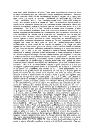caracoles,2 eyelé de plata,un narigón,su Osain va en un muñeco de madera de Iroko
en forma de carabela,pero con cuatro ojos,con una guadaña en las manos. Se llama
LESHE y también LADEKUE,por fuera lleva una escalerita de plata de 16 pasos, que
lleva cosida dos manos de caracoles. DIAGRAMA DE AGBORAN DE OBATALA
YEMU. OBATALA OKEILU. Este Obatalá se llama ATAWE OLORU ORE es Rey de
Akití y Okuta,en tierra Arará se le conoce por OKUELISA,su Osain va en una casita en
miniatura que vive dentro de la sopera de Obatalá,se le pone una llave,un bastón,una
cimitarra,un machete y afuera un Osain de gallo pequeño que vive en alto al lado de
este Obatalá. OBATALA YELU. Este Obatalá se le conoce con el nombre de LAGELU
en la ciudad de Ibadán,en la tierra Arará se le conoce con el nombre de AKWADO,se
le pone otro juego de herramientas de fundamento de plata,un akofá,un bastón que se
forra con cuentas de Obatalá y se le echa iyefá de Orúnmila,una bola de billar,dos
muñecos,cuatro caracoles,cuatro plumas de loro,osun de Obatalá guerrero con
bandas rojas en la cintura igual que su padre Oshagrinán y su hermano Ayagguna.
Lleva adentro un muñeco de cedro que no tiene lerí y le falta un pie,dicho muñeco va
cargado con okán de okuní,okán de euré de Obatalá,obi,eru,osun,kola,obi
motiwao,lleva un inshé Osain en un capullo de algodón y se carga con seso
vegetal,flor de sauce,surrón igbín,otí,un crucifijo,caracol,nácar,eru,obi,osun,kola,todo
se forra con cuero de chiva de Obatalá,se forra con cuentas y se le ponen pañuelos de
colores. OBATALA OLUFON. Este Obatalá en la tierra de Ufón es nada más y nada
menos que el eterno y constante orador de Olofin,en la tierra Arará recibe el nombre
de OLISETO,se pone otro juego com-pleto de herramientas pero en plomo,16 babosas
y 1 akofá,su Osain va en un tamborcito de plata forrado en caracoles. Se le hace una
corona de cuentas blancas y 16 aikoidé,su sopera se pone sobre una esterilla dentro
del canastillero.Es un hombre viejo y apacible,donde esté este Obatalá no puede
haber oscuridad y siempre debe haber una luz encendida y sus hijos no deben dormir
encueros. OBATALA OGUINIYAN.Este Obatalá es poco conocido,fué el que por
encargo de su padre Oshagrinán,terminó el asentamiento del mundo,en la tierra Arará
se le conoce por AWEMAYU,este Obatalá se da como complemento de su
padre.Vive en un güirito pintado de blanco,lleva un solo otá y se le pone gallo de
plomo,una cadena de plata donde se le engancha una mano de caracol,con estos
atributos terminó el asentamiento del mundo,se forra el güirito con algodón, este
Obatalá no se deja ver la cara y come gallo. OBATALA ELUAYE. Este Obatalá es
femenino es la hija mimada de Olofin,siempre vive sentada en una silla y su Osain va
cargado en una silla,en la tierra Arará es conocida como AGUME,tiene el mismo ritual
de los Obatalá hembra,junto a sus piedras lleva dos manos de caracoles,eyá,dos nari-
gones,dos moñingas,dos manillas torcidas,una manilla de marfil,una aré con 4
estrellas de plata,lleva 16 lerí de eyelé forradas de cuentas blancas y un caracol en
cada ojo,van rellenas con iyefá de Orúnmila,eru,obi,osun,kola,un pedazo de gungún
de gunugún de lerí egun obiní que va forrado de tela blanca y caracol,todo va dentro
de la sopera. OBATALA OBALABI. Este Obatalá es sorda,originaria de Oyó,lleva un
cuerno de marfil,2 manos de caracoles,1 moñinga,1 narigón,1 triángulo de plata con su
teletico para llamarlo,un tamborcito forrado de caracoles donde va su Osain,un
paraguas forrado de cuentas blancas,cuatro manillas de plata, dos muñequitos con
sus piedras,lleva el mismo ritual de los otros Obatalá femeninos,en tierra Arará se
llama KUESINE. OBATALA YEKU YEKU. Este también es un Obatlá femenino
aunque no es de Ifé,en Arará se le conoce como LUMEYO,es muy vieja se acompaña
con oddun,usa corona con 16 plumas de Loro,se le pone todo igual que el ifuro,el
ayé,el dilogún,sólo que lleva dos narigones de plata,dos moñingas,el Osain va en una
cajita de plata o de cedro. No le puede dar el Sol,ni el aire,vive bien envuelto en
algodón,lleva 16 otá,va separada de la sopera de Obatalá sólo se unen para comer y
luego se vuelven a separar.Come akukó fun fun,pero siempre baja Oke a comer con
ella y come agbo,cuando esto ocurre se le pasea alredor el agbo primero y se le canta:
OBATALA ARIBA IYA YERU YERU IFE Esto se hace dando palmadas mientras se
pasea el agbo y a la octava vuelta se tumba y se le da.Murió encadenado y hay que
 