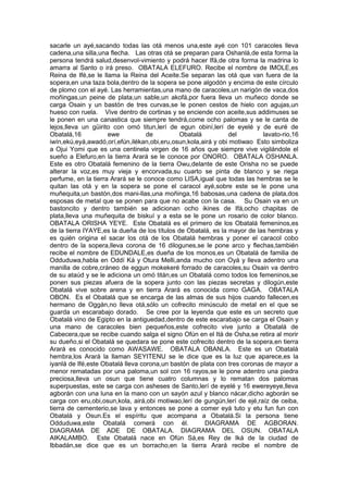 sacarle un ayé,sacando todas las otá menos una,este ayé con 101 caracoles lleva
cadena,una silla,una flecha. Las otras otá se preparan para Oshanlá,de esta forma la
persona tendrá salud,desenvol-vimiento y podrá hacer Ifá,de otra forma la madrina lo
amarra al Santo o irá preso. OBATALA ELEFURO. Recibe el nombre de IMOLE,es
Reina de Ifé,se le llama la Reina del Aceite.Se separan las otá que van fuera de la
sopera,en una taza bola,dentro de la sopera se pone algodón y encima de este círculo
de plomo con el ayé. Las herramientas,una mano de caracoles,un narigón de vaca,dos
moñingas,un peine de plata,un sable,un akofá,por fuera lleva un muñeco donde se
carga Osain y un bastón de tres curvas,se le ponen cestos de hielo con agujas,un
hueso con ruela. Vive dentro de cortinas y se enciende con aceite,sus addimuses se
le ponen en una canastica que siempre tendrá,come ocho palomas y se le canta de
lejos,lleva un güirito con omó titun,lerí de egun obiní,lerí de eyelé y de euré de
Obatalá,16 ewe de Obatalá del lavato-rio,16
iwín,ekú,eyá,awadó,orí,efún,ilékan,obi,eru,osun,kola,airá y obi motiwao Esto simboliza
a Ojui Yomi que es una centinela virgen de 16 años que siempre vive vigilándole el
sueño a Elefuro,en la tierra Arará se le conoce por ONORO. OBATALA OSHANLA.
Este es otro Obatalá femenino de la tierra Owu,delante de este Orisha no se puede
alterar la voz,es muy vieja y encorvada,su cuarto se pinta de blanco y se riega
perfume, en la tierra Arará se le conoce como LISA,igual que todas las hembras se le
quitan las otá y en la sopera se pone el caracol ayé,sobre este se le pone una
muñequita,un bastón,dos mani-llas,una moñinga,16 babosas,una cadena de plata,dos
esposas de metal que se ponen para que no acabe con la casa. Su Osain va en un
bastoncito y dentro también se adicionan ocho ikines de Ifá,ocho chapitas de
plata,lleva una muñequita de biskuí y a esta se le pone un rosario de color blanco.
OBATALA ORISHA YEYE. Este Obatalá es el primero de los Obatalá femeninos,es
de la tierra IYAYE,es la dueña de los títulos de Obatalá, es la mayor de las hembras y
es quién origina el sacar los otá de los Obatalá hembras y poner el caracol cobo
dentro de la sopera,lleva corona de 16 dilogunes,se le pone arco y flechas,también
recibe el nombre de EDUNDALE,es dueña de los monos,es un Obatalá de familia de
Odduduwa,habla en Oddí Ká y Otura Melli,anda mucho con Oyá y lleva adentro una
manilla de cobre,cráneo de eggun mokekeré forrado de caracoles,su Osain va dentro
de su ataúd y se le adiciona un omó titán,es un Obatalá como todos los femeninos,se
ponen sus piezas afuera de la sopera junto con las piezas secretas y dilogún,este
Obatalá vive sobre arena y en tierra Arará es conocida como GAGA. OBATALA
OBON. Es el Obatalá que se encarga de las almas de sus hijos cuando fallecen,es
hermano de Oggán,no lleva otá,sólo un cofrecito minúsculo de metal en el que se
guarda un escarabajo dorado. Se cree por la leyenda que este es un secreto que
Obatalá vino de Egipto en la antiguedad,dentro de este escarabajo se carga el Osain y
una mano de caracoles bien pequeños,este cofrecito vive junto a Obatalá de
Cabecera,que se recibe cuando salga el signo Ofún en el Itá de Osha,se retira al morir
su dueño,si el Obatalá se quedara se pone este cofrecito dentro de la sopera,en tierra
Arará es conocido como AWASAWE. OBATALA OBANLA. Este es un Obatalá
hembra,los Arará la llaman SEYITENU se le dice que es la luz que aparece,es la
iyanlá de Ifé,este Obatalá lleva corona,un bastón de plata con tres coronas de mayor a
menor rematadas por una paloma,un sol con 16 rayos,se le pone adentro una piedra
preciosa,lleva un osun que tiene cuatro columnas y lo rematan dos palomas
superpuestas, este se carga con asheses de Santo,lerí de eyelé y 16 ewereyeye,lleva
agborán con una luna en la mano con un sayón azul y blanco nácar,dicho agborán se
carga con eru,obi,osun,kola, airá,obi motiwao,lerí de gungún,lerí de ejé,raíz de ceiba,
tierra de cementerio,se lava y entonces se pone a comer eyá tuto y etu fun fun con
Obatalá y Osun.Es el espíritu que acompana a Obatalá.Si la persona tiene
Odduduwa,este Obatalá comerá con él. DIAGRAMA DE AGBORAN.
DIAGRAMA DE ADE DE OBATALA. DIAGRAMA DEL OSUN. OBATALA
AIKALAMBO. Este Obatalá nace en Ofún Sá,es Rey de Iká de la ciudad de
Ibbadán,se dice que es un borracho,en la tierra Arará recibe el nombre de
 