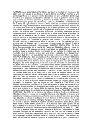 AJAMUTO,nunca debe faltarle el Asrá Eké, su Osain va montado en tres monos de
cedro que van sujetos a una tabla,se le pone dentro un akofá,un machete y una
cimitarra,por fuera se le pone un barrilito de madera con otí y una botella donde vaya
mezclado toda clases de bebidas.Lleva además una jícara de plata,vive en una tinaja
que se forra con muchos caracoles y dentro de la misma lleva su secreto que es
gungún lerí eggun gungún de Edún(mono). OBATALA AIRANIKE. Este Obatalá es
de la tierra de Oyó,acompaña mucho a Oshá Lufón,es un Obatalá guerrero,lleva
adentro otro juego de herramientas de fundamento de cedro,su Osain va montado en
un caballo,lleva dentro de la sopera gungún lerí de Eshín por fuera lleva un bastón y
una cadena de plata,una cimitarra de 14 pulgadas de largo que NO va recostada a la
sopera. Se dice que este Obatalá anda mucho con Oshumafé y Kinkologdé,que son
respectiva-mente la Divinidad y el Arco Iris,en la tierra Arará recibe el nombre de
AKOSUPATO. OBATALA OYU ALUEKO. Este Obatalá está en el oddun de Ifá,Osá
Iroso,es divino,es el que desea que ningún Santo tuviera hijos en la tierra,aparte de los
atributos propios de Obatalá,se le agregan tres manillas,1 machete,1 alfange,1
flecha,2 caracoles grandes(uno de ellos va cargado con lerí de eyelé,lerí de egun
aguema,ewe de Obatalá seco,3 ataré,eyá oro,ekú,cuentas de Shangó,Orúnla y
Obatalá,eru,obi,osun,kola,airá y obi motiwao). OBATALA ORISHA IWIN. Es de la
tierra Owó,es protector de la puerta del Palacio de Obatalá,es alfarero y nace en
Oyekún Melli,lleva 16 babosas,en Arará es conocido por JUJEWE,se le pone una
cimitarra, lanza y akofá,su Osain va montado en un muñeco de madera que va
montado sobre un caballo, armado con una lanza y rodeado de un Leopardo,un
Ayakuá,un Eyá Oro y un Majá,dichos ingredientes no le pueden faltar a su Osain.
OBATALA OYEDADE. Este es cazador,es Rey de Ikiti,siempre anda con Oddé,se le
pone adentro 3 akofá de plata,un tarro de venado,marfil,lerí de eggun que va forrado
de caracoles,el Osain va montado en una figura de mujer que se hace de madera de
Majagua y se llama Songokumbi,en la tierra Arará es conocido con el nombre de
BAJELO. OBATALA EKUNDIRE. Este Obatalá es de la tierra Iyesá,siempre anda con
Odduduwa,en la tierra Arará es conocido por KINISU,lleva marfil,cuatro pauyé,cuatro
serpientes,su Osain va montado en cabeza de tigre de bronce y un omó titún que va
forrado con ashó fun fun e ileké de Obatalá. OBATALA ORISHA OBBANLA. Este es
un Obatalá jóven,vive en el patio junto a una mata de Peregún dentro de una
casita,vive en una tinaja forrada de caracoles,se le ponen 16 babosas,una cimitarra,un
akofá,su Osain va montado en una Babosa de madera. OBATALA BIBINIKE.
Este viene montado sobre un caballo,es cíclope,es un hombre de talla enorme y un
solo ojo en la frente,se le pone espada,lanza,dos majaes de plata,su escudo es el
carapacho de ayapa,su Osain va forrado en piel. OBATALA OSHEREIBO. Este
Obatalá siempre anda con Shangó,su Osain se carga en la figura compuesta de dos
munecos de cedro unidos por la espalda,uno macho y otro hembra y además se le
pone una cimitarra y un hacha doble de plata,por fuera se adorna con muchos
caracoles y plumas de loro,en la tierra Arará se le conoce como AMASOBI. OBATALA
OEKANIKE. Es el Rey en la tierra de los Igbos,en la tierra Arará se le conoce por
ANADO,su Osain se monta en un caballito blanco,a este Obatalá se le pone una
espada,una trompeta,una escopetica,un hacha oretence.Cuando se quiere que venga
este Obatalá a la cabeza de su hijo,se le hacen disparos de fulminante,se viste de rojo
y blanco,siempre acompaña a Shangó y Ayagguna,por fuera de la sopera se le pone
un cuerno de pólvora. OBATALA ADEGU. Es el Rey de la tierra de los Efushé,en la
tierra Arará se llama AYAYA,su Osain es un muñeco de plomo con espuelas en los
pies,va dentro de la sopera,su collar lleva 16 caracoles y va dentro de la sopera,lleva
una cimitarra,un akofá,una lanza,come chivo blanco,tres guineas, es albino,NO COME
GALLINA y siempre come de noche. OBATALA FURURU. Representa la tierra
batida,es consejero de los jóvenes,su Osain va en una caña de plata,se le pone
marfil,una cruz,un caballo,una pluma,un libro y se adorna con hojas de palma por fuera
de la sopera,en Arará se llama AGOTIGAGA. OBATALA ABBAÑI. Este se llama en
Arará MAWETONE,es padre de Oggán,es el maestro del pueblo Iyebú, cuando quedó
 
