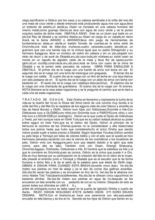 ciego,sacrificaron a Olokun por los owos y su cabeza sembrada a la orilla del mar,dió
una mata de coco verde y desde entonces está produciendo agua,vive con agua,lleva
un botecito de estaño,un akofá,su Osain va montado en una cabeza humana del
mismo metal,come guanajo blanco,se lava con agua de coco verde y se le ponen
coquitos caidos de dicha mata. OBATALA ASHO. Este es un jóven que baila en un
pie,fué Rey de Ibbadá y se nombra Alasho,su Osain se carga en un caballo,en tierra
Arará se le llama AWADO o AKWADO,lleva otro juego de herramientas de
fundamento,en plata,un akofá,un bastón forrado de cuentas,se le echa ashé de
Orúnmila,una bola de billar,dos muñecos,cuatro caracoles,cuatro aikodié,es un
guerrero que usa una banda roja en la cintura igual que su padre Oshagrinán y su
hermano Ayagguna, lleva un muñeco de cedro sin cabeza y sin un pie,cargado con
okán de okuní y de euré de Obatalá,eru,obi,osun,kola,obi motiwao,su inshé osain se
monta en un capullo de algodón caido de la mata y lleva flor de sauko,surrón
igbín,otí,un crucifijo,coral,nácar,eru,obi,osun,kola se forra con cuero de la chiva de
Obatalá y se le ponen siete panuelos de colores. OBRA PARA ENDULZAR A
OBATALA. El primer día se le ruega con una fuente de arroz con leche sin sal. El
segundo día se le ruega con una torre de merengue con gragueas. El tercer día se
le ruega con natilla. El cuarto día se le ruega con un litro de leche en una taza blanca
con seis pedazos de orí. El quinto día se le ruega con un plato de arroz con leche con
bastante orí. El sexto día se le ruega con calabaza blanca(china). El séptimo día se
le ruega con una champola de guanábana. El octavo día se le ruega con 16 anones.
NOTA:Siempre se le reza estas rogaciones y se le pregunta el camino que se le dará a
cada una de estas rogaciones.
T R A T A D O DE O S H U N . Este Orisha es femenino y representa la lucha de la
vida,es la dueña del río,es la Diosa del Amor,nació de una concha muy bonita a la
orilla del Río y del Mar.Es la capataza de los egguns,viste de color blanco y amarillo,es
hija de Naná Burukú y Olofin. Oshún tuvo hijos con Odduduwa,Orúnmila e Inle.Con
Odduduwa tuvo a OLOSBE(una niña),con Orúnmila tuvo a PAROYE(una niña) y con
Inle tuvo a LOGUN EDE(un andrógino). Oshún es la que cuida el Ojubo de Odduduwa
y Yewá, por eso aunque nace en Oshé Turá,que es su oddun isalayé,alcanza su poder
sobre eggun en Irete Yero,que es el oddun del Ojubo. Oshún al principio de la
tierra,era la cocinera de los Orishas,quienes no la consideraban y ella trastornaba
todos sus polvos hasta que hubo que considerarla.Es el único Orisha que siendo
menor puede suplir a todos,incluso a Obatalá. Según leyendas Yorubas,Oshún cambió
su pelo largo a Yemayá por telas de colores bellos y con el pelo que le quedó,se hizo
hermosos peinados,naciendo con eso la ciencia de los cosméticos y los tocadores de
pelo. Oshún vivió con Ayagguna,pero tuvo que dejarlo debido a la igbín que este
comía, para ella es tabú. También vivió con Osain, Shangó Shakuana,
Orúnmila,Aggayú, Orishaoko, Odduduwa e Inle. El hombre que la satisface es Inle y el
que le conviene es Orúnmila,pues se corona, Oshún es la única que puede ir a Oro.
Ella es muy famosa por su participación en la creación del feto en el útero de la mujer,
ella preside el embrión junto a Yemayá y Obatalá que es el escultor que le da forma
humana a dicho feto y le da el ashé de la palabra para que eledá de Olofin baje.
OBRAS A OSHUN PARA CUANDO ESTA BRAVA:(durante cinco dias). 1er.día.Se
meten sus piedras en miel de abeja y se le dan de comer dos gallinas amarillas.
2do.día.Se sacan las piedras y se envuelven en lino de río. 3er.día.Se le abanica con
cinco Abebe Tolo Tolo(abanicos)diferentes. 4to.día.Se le ofrecen cinco capuchinos en
bastante almíbar. 5to.día.Se meten sus piedras en agua de río,después se les
envuelven en tela amarilla con un pedacito de oro en su interior. Después de esto se
ponen todas sus ofrendas en uì¥Á 9 ð ¿ ät
antes de entregarlo,nunca se debe capar en la puerta de Igbodún Orisha o cuarto de
Santo. REZO: OSHUN WOLODDO ATETE AUNKO OKON EYI KORO EKUON
ODDARA. NOTA:Con el tinshomo,se hace una ceremonia con ekú,eyá,awadó
envuelto en tela blanca y se tira al río. Secreto de los hijos de Oshún que tienen en su
 