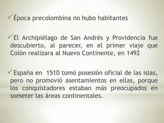 Época precolombina no hubo habitantes 
El Archipiélago de San Andrés y Providencia fue 
descubierto, al parecer, en el primer viaje que 
Colón realizara al Nuevo Continente, en 1492 
España en 1510 tomó posesión oficial de las islas, 
pero no promovió asentamientos en ellas, porque 
los conquistadores estaban más preocupados en 
someter las áreas continentales. 
 