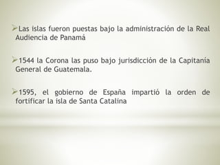 Las islas fueron puestas bajo la administración de la Real 
Audiencia de Panamá 
1544 la Corona las puso bajo jurisdicción de la Capitanía 
General de Guatemala. 
1595, el gobierno de España impartió la orden de 
fortificar la isla de Santa Catalina 
 