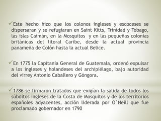 Este hecho hizo que los colonos ingleses y escoceses se 
dispersaran y se refugiaran en Saint Kitts, Trinidad y Tobago, 
las islas Caimán, en la Mosquitos y en las pequeñas colonias 
británicas del litoral Caribe, desde la actual provincia 
panameña de Colón hasta la actual Belice. 
En 1775 la Capitanía General de Guatemala, ordenó expulsar 
a los ingleses y holandeses del archipiélago, bajo autoridad 
del virrey Antonio Caballero y Góngora. 
1786 se firmaron tratados que exigían la salida de todos los 
súbditos ingleses de la Costa de Mosquitos y de los territorios 
españoles adyacentes, acción liderada por O´Neill que fue 
proclamado gobernador en 1790 
 