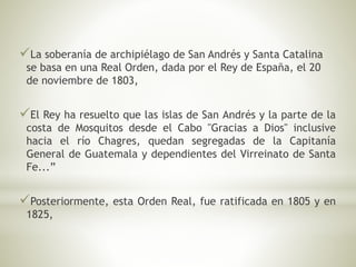 La soberanía de archipiélago de San Andrés y Santa Catalina 
se basa en una Real Orden, dada por el Rey de España, el 20 
de noviembre de 1803, 
El Rey ha resuelto que las islas de San Andrés y la parte de la 
costa de Mosquitos desde el Cabo "Gracias a Dios" inclusive 
hacia el río Chagres, quedan segregadas de la Capitanía 
General de Guatemala y dependientes del Virreinato de Santa 
Fe...” 
Posteriormente, esta Orden Real, fue ratificada en 1805 y en 
1825, 
 