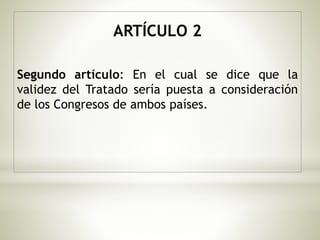 ARTÍCULO 2 
Segundo artículo: En el cual se dice que la 
validez del Tratado sería puesta a consideración 
de los Congresos de ambos países. 
 