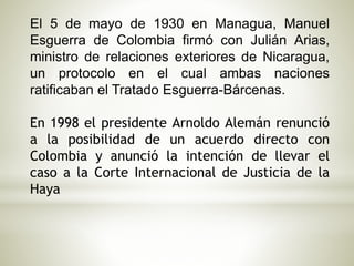 El 5 de mayo de 1930 en Managua, Manuel 
Esguerra de Colombia firmó con Julián Arias, 
ministro de relaciones exteriores de Nicaragua, 
un protocolo en el cual ambas naciones 
ratificaban el Tratado Esguerra-Bárcenas. 
En 1998 el presidente Arnoldo Alemán renunció 
a la posibilidad de un acuerdo directo con 
Colombia y anunció la intención de llevar el 
caso a la Corte Internacional de Justicia de la 
Haya 
 