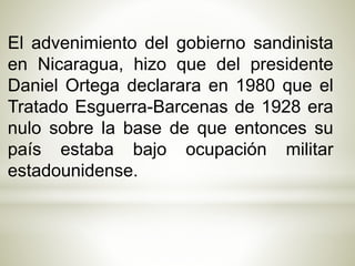 El advenimiento del gobierno sandinista 
en Nicaragua, hizo que del presidente 
Daniel Ortega declarara en 1980 que el 
Tratado Esguerra-Barcenas de 1928 era 
nulo sobre la base de que entonces su 
país estaba bajo ocupación militar 
estadounidense. 
 