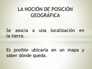 LA NOCIÓN DE POSICIÓN 
GEOGRÁFICA 
Se asocia a una localización en 
la tierra. 
Es posible ubicarla en un mapa y 
saber dónde queda. 
 
