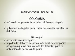 IMPLEMENTACION DEL FALLO 
COLOMBIA 
 reforzado su presencia naval en el área en disputa 
 y busca vías legales para tratar de revertir los efectos 
del fallo 
Nicaragua 
 presencia en estas aguas 
 Impiden las labores de pesca industrial de compañías 
pesqueras que no han iniciado los trámites para la 
obtención de permisos de pesca. 
 