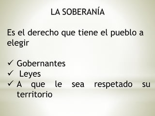LA SOBERANÍA 
Es el derecho que tiene el pueblo a 
elegir 
 Gobernantes 
 Leyes 
 A que le sea respetado su 
territorio 
 