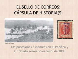 EL SELLO DE CORREOS:
CÁPSULA DE HISTORIA(S)
Las posesiones españolas en el Pacífico y
el Tratado germano-español de 1899
Bahía de Ponape
 