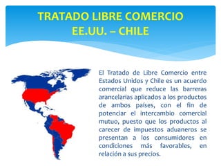 El Tratado de Libre Comercio entre
Estados Unidos y Chile es un acuerdo
comercial que reduce las barreras
arancelarias aplicados a los productos
de ambos países, con el fin de
potenciar el intercambio comercial
mutuo, puesto que los productos al
carecer de impuestos aduaneros se
presentan a los consumidores en
condiciones más favorables, en
relación a sus precios.
TRATADO LIBRE COMERCIO
EE.UU. – CHILE
 