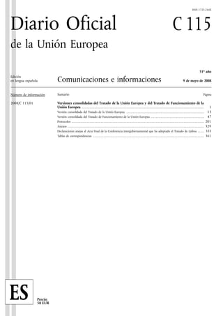 ISSN 1725-244X




Diario Oficial                                                                                                                                                                                         C 115
de la Unión Europea

                                                                                                                                                                                                                                                51o año
Edición
en lengua española         Comunicaciones e informaciones                                                                                                                                                              9 de mayo de 2008


Número de información      Sumario                                                                                                                                                                                                                    Página

2008/C 115/01              Versiones consolidadas del Tratado de la Unión Europea y del Tratado de Funcionamiento de la
                           Unión Europea . . . . . . . . . . . . . . . . . . . . . . . . . . . . . . . . . . . . . . . . . . . . . . . . . . . . . . . . . . . . . . . . . . . . . . . . . . . . . . . . . . . . . . . . . . . . . . . .                    1
                           Versión consolidada del Tratado de la Unión Europea . . . . . . . . . . . . . . . . . . . . . . . . . . . . . . . . . . . . . . . . . . . . . . . . . . . . . . . . . . . . .                                                   13
                           Versión consolidada del Tratado de Funcionamiento de la Unión Europea . . . . . . . . . . . . . . . . . . . . . . . . . . . . . . . . . . . . . . . . . .                                                                       47
                           Protocolos . . . . . . . . . . . . . . . . . . . . . . . . . . . . . . . . . . . . . . . . . . . . . . . . . . . . . . . . . . . . . . . . . . . . . . . . . . . . . . . . . . . . . . . . . . . . . . . . . . . . . . . .     201
                           Anexos . . . . . . . . . . . . . . . . . . . . . . . . . . . . . . . . . . . . . . . . . . . . . . . . . . . . . . . . . . . . . . . . . . . . . . . . . . . . . . . . . . . . . . . . . . . . . . . . . . . . . . . . . . .   329
                           Declaraciones anejas al Acta Final de la Conferencia intergubernamental que ha adoptado el Tratado de Lisboa . . . . .                                                                                                         335
                           Tablas de correspondencias . . . . . . . . . . . . . . . . . . . . . . . . . . . . . . . . . . . . . . . . . . . . . . . . . . . . . . . . . . . . . . . . . . . . . . . . . . . . . . . . . . . . . . .                       361




ES               Precio:
                 58 EUR
 
