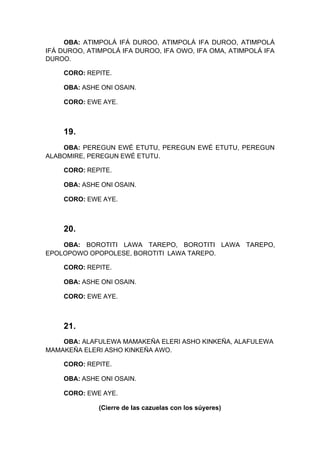 OBA: ATIMPOLÁ IFÁ DUROO, ATIMPOLÁ IFA DUROO, ATIMPOLÁ
IFÁ DUROO, ATIMPOLÁ IFA DUROO, IFA OWO, IFA OMA, ATIMPOLÁ IFA
DUROO.
CORO: REPITE.
OBA: ASHE ONI OSAIN.
CORO: EWE AYE.
19.
OBA: PEREGUN EWÉ ETUTU, PEREGUN EWÉ ETUTU, PEREGUN
ALABOMIRE, PEREGUN EWÉ ETUTU.
CORO: REPITE.
OBA: ASHE ONI OSAIN.
CORO: EWE AYE.
20.
OBA: BOROTITI LAWA TAREPO, BOROTITI LAWA TAREPO,
EPOLOPOWO OPOPOLESE, BOROTITI LAWA TAREPO.
CORO: REPITE.
OBA: ASHE ONI OSAIN.
CORO: EWE AYE.
21.
OBA: ALAFULEWA MAMAKEÑA ELERI ASHO KINKEÑA, ALAFULEWA
MAMAKEÑA ELERI ASHO KINKEÑA AWO.
CORO: REPITE.
OBA: ASHE ONI OSAIN.
CORO: EWE AYE.
(Cierre de las cazuelas con los súyeres)
 
