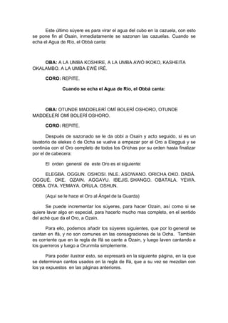 Este último súyere es para virar el agua del cubo en la cazuela, con esto
se pone fin al Osain, inmediatamente se sazonan las cazuelas. Cuando se
echa el Agua de Río, el Obbá canta:
OBA: A LA UMBA KOSHIRE, A LA UMBA AWÓ IKOKO, KASHEITA
OKALAMBO. A LA UMBA EWÉ IRÉ.
CORO: REPITE.
Cuando se echa el Agua de Río, el Obbá canta:
OBA: OTUNDE MADDELERÍ OMÍ BOLERÍ OSHORO, OTUNDE
MADDELERÍ OMÍ BOLERÍ OSHORO.
CORO: REPITE.
Después de sazonado se le da obbi a Osain y acto seguido, si es un
lavatorio de elekes ó de Ocha se vuelve a empezar por el Oro a Elegguá y se
continúa con el Oro completo de todos los Orichas por su orden hasta finalizar
por el de cabecera:
El orden general de este Oro es el siguiente:
ELEGBA. OGGUN. OSHOSI. INLE. ASOWANO. ORICHA OKO. DADÁ.
OGGUÉ. OKE. OZAIN. AGGAYU. IBEJIS. SHANGO. OBATALA. YEWA.
OBBA. OYA. YEMAYA. ORULA. OSHUN.
(Aquí se le hace el Oro al Ángel de la Guarda)
Se puede incrementar los súyeres, para hacer Ozain, así como si se
quiere lavar algo en especial, para hacerlo mucho mas completo, en el sentido
del aché que da el Oro, a Ozain.
Para ello, podemos añadir los súyeres siguientes, que por lo general se
cantan en Ifá, y no son comunes en las consagraciones de la Ocha. También
es corriente que en la regla de Ifá se cante a Ozain, y luego laven cantando a
los guerreros y luego a Orunmila simplemente.
Para poder ilustrar esto, se expresará en la siguiente página, en la que
se determinan cantos usados en la regla de Ifá, que a su vez se mezclan con
los ya expuestos en las páginas anteriores.
 