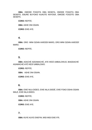OBA: OMODE FOGOTA OBA SESEFA, OMODE FOGOTA OBA
SESEFÁ, EBURE BUYOKO KUKUTE KAYOSÁ, OMODE FOGOTE OBA
SESEFÁ.
CORO: REPITE.
OBA: ASHE ONI OSAIN.
CORO: EWE AYE.
4.
OBA: ORO MINI OZAIN AWEDDI MARO, ORO MINI OZAIN AWEDDÍ
MARO.
CORO: REPITE.
5.
OBA: ADACHÉ ADDAMACHÉ, AYE WESÍ UMBALOWUO, BIADDACHÉ
AGAMACHÉ AYÉ WESÍ UMBALOWO.
CORO: REPITE.
OBA: ASHE ONI OSAIN.
CORO: EWE AYE.
6.
OBA: EWE NILA DIDEO, EWE NILA DIDDÉ, EWE FOKO OSHA OSAIN
MALÉ, EWE NILA DIDEO.
CORO: REPITE.
OBA: ASHE ONI OSAIN.
CORO: EWE AYE.
7.
OBA: KUYE KUYE EWEFIN, MISI MISI EWE IFÁ.
 