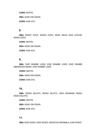 CORO: REPITE.
OBA: ASHE ONI OSAIN.
CORO: EWE AYE.
8.
OBA: IROKO AYEO, IROKO AYEO, SESE OKUO AWA CHICHÉ,
IROKO AYEÓ.
CORO: REPITE.
OBA: ASHE ONI OSAIN.
CORO: EWE AYE.
9.
OBA: EWÉ IRAMBE LODO, EWE IRAMBE LODÓ, EWE IRAMBE
ABERIKOKO MAWA, EWE IRAMBE LODÓ.
CORO: REPITE.
OBA: ASHE ONI OSAIN.
CORO: EWE AYE.
10.
OBA: IROKO DILOYÚ, IROKO DILOYÚ, KIKA KIKAMARI ODDO,
IROKO DILOYÚ.
CORO: REPITE.
OBA: ASHE ONI OSAIN.
CORO: EWE AYE.
11.
OBA: EWE IKOKO, EWE IKOKÓ, ADIFAFÚN ORÚNMILA, EWE IKOKÓ.
 