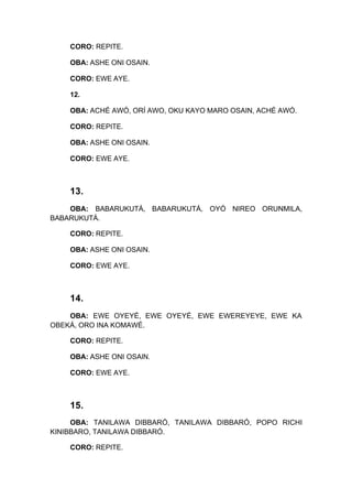 CORO: REPITE.
OBA: ASHE ONI OSAIN.
CORO: EWE AYE.
12.
OBA: ACHÉ AWÓ, ORÍ AWO, OKU KAYO MARO OSAIN, ACHÉ AWÓ.
CORO: REPITE.
OBA: ASHE ONI OSAIN.
CORO: EWE AYE.
13.
OBA: BABARUKUTÁ, BABARUKUTÁ, OYÓ NIREO ORUNMILA,
BABARUKUTÁ.
CORO: REPITE.
OBA: ASHE ONI OSAIN.
CORO: EWE AYE.
14.
OBA: EWE OYEYÉ, EWE OYEYÉ, EWE EWEREYEYE, EWE KA
OBEKÁ, ORO INA KOMAWÉ.
CORO: REPITE.
OBA: ASHE ONI OSAIN.
CORO: EWE AYE.
15.
OBA: TANILAWA DIBBARÓ, TANILAWA DIBBARÓ, POPO RICHI
KINIBBARO, TANILAWA DIBBARÓ.
CORO: REPITE.
 