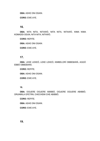 OBA: ASHE ONI OSAIN.
CORO: EWE AYE.
16.
OBA: NITA NITA, NITAWÓ, NITA NITA, NITAWÓ, KIMA KIMA
KOMADDI ODUN, NITA NITA, NITAWÓ.
CORO: REPITE.
OBA: ASHE ONI OSAIN.
CORO: EWE AYE.
17.
OBA: LEKE LEKEÓ, LEKE LEKEÓ, KIMBELORÍ OBBEBARÁ, AGGÓ
EBBÓ OBBEBARÁ.
CORO: REPITE.
OBA: ASHE ONI OSAIN.
CORO: EWE AYE.
18.
OBA: OGUERE OGUERE ABIBBÓ, OGUERE OGUERE ABIBBÓ,
ORUNMILA OFETÁN, CHECHEMI CHE ABIBBÓ.
CORO: REPITE.
OBA: ASHE ONI OSAIN.
CORO: EWE AYE.
19.
 