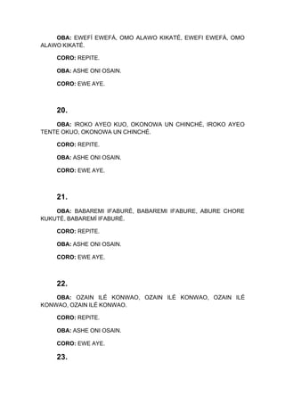 OBA: EWEFÍ EWEFÁ, OMO ALAWO KIKATÉ, EWEFI EWEFÁ, OMO
ALAWO KIKATÉ.
CORO: REPITE.
OBA: ASHE ONI OSAIN.
CORO: EWE AYE.
20.
OBA: IROKO AYEO KUO, OKONOWA UN CHINCHÉ, IROKO AYEO
TENTE OKUO, OKONOWA UN CHINCHÉ.
CORO: REPITE.
OBA: ASHE ONI OSAIN.
CORO: EWE AYE.
21.
OBA: BABAREMI IFABURÉ, BABAREMI IFABURE, ABURE CHORE
KUKUTÉ, BABAREMÍ IFABURÉ.
CORO: REPITE.
OBA: ASHE ONI OSAIN.
CORO: EWE AYE.
22.
OBA: OZAIN ILÉ KONWAO, OZAIN ILÉ KONWAO, OZAIN ILÉ
KONWAO, OZAIN ILÉ KONWAO.
CORO: REPITE.
OBA: ASHE ONI OSAIN.
CORO: EWE AYE.
23.
 