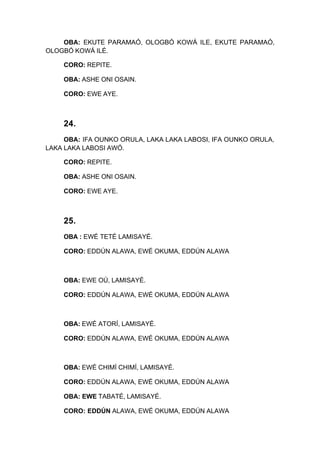 OBA: EKUTE PARAMAÓ, OLOGBÓ KOWÁ ILE, EKUTE PARAMAÓ,
OLOGBÓ KOWÁ ILÉ.
CORO: REPITE.
OBA: ASHE ONI OSAIN.
CORO: EWE AYE.
24.
OBA: IFA OUNKO ORULA, LAKA LAKA LABOSI, IFA OUNKO ORULA,
LAKA LAKA LABOSI AWÓ.
CORO: REPITE.
OBA: ASHE ONI OSAIN.
CORO: EWE AYE.
25.
OBA : EWÉ TETÉ LAMISAYÉ.
CORO: EDDÚN ALAWA, EWÉ OKUMA, EDDÚN ALAWA
OBA: EWE OÚ, LAMISAYÉ.
CORO: EDDÚN ALAWA, EWÉ OKUMA, EDDÚN ALAWA
OBA: EWÉ ATORÍ, LAMISAYÉ.
CORO: EDDÚN ALAWA, EWÉ OKUMA, EDDÚN ALAWA
OBA: EWÉ CHIMÍ CHIMÍ, LAMISAYÉ.
CORO: EDDÚN ALAWA, EWÉ OKUMA, EDDÚN ALAWA
OBA: EWE TABATÉ, LAMISAYÉ.
CORO: EDDÚN ALAWA, EWÉ OKUMA, EDDÚN ALAWA
 