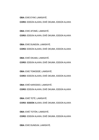 OBA: EWE EYINÍ, LAMISAYÉ.
CORO: EDDÚN ALAWA, EWÉ OKUMA, EDDÚN ALAWA
OBA: EWE AFOMÁ, LAMISAYÉ.
CORO: EDDÚN ALAWA, EWÉ OKUMA, EDDÚN ALAWA
OBA: EWE DUNDÚN, LAMISAYÉ.
CORO: EDDÚN ALAWA, EWÉ OKUMA, EDDÚN ALAWA
OBA: EWÉ OKUMA, LAMISAYÉ.
CORO: EDDÚN ALAWA, EWÉ OKUMA, EDDÚN ALAWA
OBA: EWE TOMODDÉ, LAMISAYÉ.
CORO: EDDÚN ALAWA, EWÉ OKUMA, EDDÚN ALAWA
OBA: EWÉ KARODDO, LAMISAYÉ.
CORO: EDDÚN ALAWA, EWÉ OKUMA, EDDÚN ALAWA
OBA: EWÉ TETÉ, LAMISAYÉ.
CORO: EDDÚN ALAWA, EWÉ OKUMA, EDDÚN ALAWA
OBA: EWÉ TOTÓN, LAMISAYÉ.
CORO: EDDÚN ALAWA, EWÉ OKUMA, EDDÚN ALAWA
OBA: EWE DUNDUN, LAMISAYÉ.
 