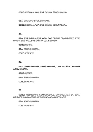 CORO: EDDÚN ALAWA, EWÉ OKUMA, EDDÚN ALAWA
OBA: EWE EWEREYEY, LAMISAYÉ.
CORO: EDDÚN ALAWA, EWÉ OKUMA, EDDÚN ALAWA
26.
OBA: EWE ORISHA EWE WEÓ, EWE ORISHA OZAIN BOREO, EWE
ORISHA EWE WEÓ, EWE ORISHA OZAIN BOREO.
CORO: REPITE.
OBA: ASHE ONI OSAIN.
CORO: EWE AYE.
27.
OBA: ARIKÚ MANIWÁ ARIKÚ MANIWÁ, ONIKEBAKÚN ODDIDEO
ARIKÚ MANIWÁ.
CORO: REPITE.
OBA: ASHE ONI OSAIN.
CORO: EWE AYE.
28.
CORO: OSUBBORIO KOMADDUBULE, DURUNGANGA LA BOSI,
OSUBBORIO KOMADDUBULE DURUNGANGA LABOSI AWÓ.
OBA: ASHE ONI OSAIN.
CORO: EWE AYE.
 