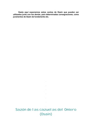 Hasta aquí exponemos estos cantos de Ozain que pueden ser
utilizados junto con los demás, para determinadas consagraciones, como
juramentos de Ozain de fundamento etc.
Sazón de las cazuelas del Omiero
(Osain)
 
