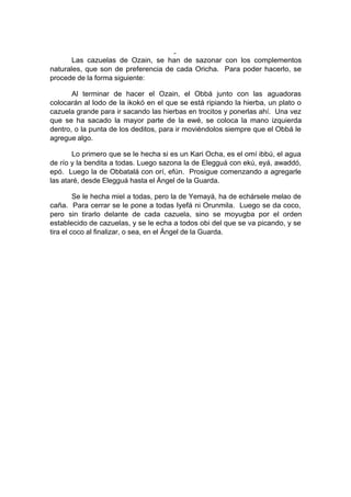 Las cazuelas de Ozain, se han de sazonar con los complementos
naturales, que son de preferencia de cada Oricha. Para poder hacerlo, se
procede de la forma siguiente:
Al terminar de hacer el Ozain, el Obbá junto con las aguadoras
colocarán al lodo de la ikokó en el que se está ripiando la hierba, un plato o
cazuela grande para ir sacando las hierbas en trocitos y ponerlas ahí. Una vez
que se ha sacado la mayor parte de la ewé, se coloca la mano izquierda
dentro, o la punta de los deditos, para ir moviéndolos siempre que el Obbá le
agregue algo.
Lo primero que se le hecha si es un Kari Ocha, es el omí ibbú, el agua
de río y la bendita a todas. Luego sazona la de Elegguá con ekú, eyá, awaddó,
epó. Luego la de Obbatalá con orí, efún. Prosigue comenzando a agregarle
las ataré, desde Elegguá hasta el Ángel de la Guarda.
Se le hecha miel a todas, pero la de Yemayá, ha de echársele melao de
caña. Para cerrar se le pone a todas Iyefá ni Orunmila. Luego se da coco,
pero sin tirarlo delante de cada cazuela, sino se moyugba por el orden
establecido de cazuelas, y se le echa a todos obi del que se va picando, y se
tira el coco al finalizar, o sea, en el Ángel de la Guarda.
 