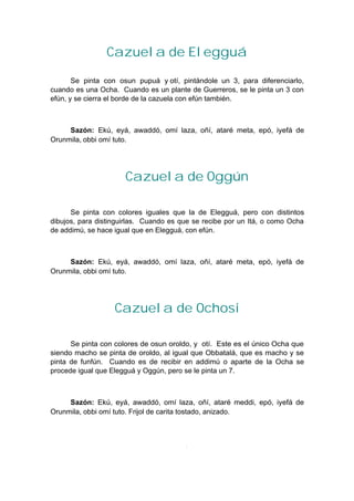 Cazuela de Elegguá
Se pinta con osun pupuá y otí, pintándole un 3, para diferenciarlo,
cuando es una Ocha. Cuando es un plante de Guerreros, se le pinta un 3 con
efún, y se cierra el borde de la cazuela con efún también.
Sazón: Ekú, eyá, awaddó, omí laza, oñí, ataré meta, epó, iyefá de
Orunmila, obbi omí tuto.
Cazuela de Oggún
Se pinta con colores iguales que la de Elegguá, pero con distintos
dibujos, para distinguirlas. Cuando es que se recibe por un Itá, o como Ocha
de addimú, se hace igual que en Elegguá, con efún.
Sazón: Ekú, eyá, awaddó, omí laza, oñí, ataré meta, epó, iyefá de
Orunmila, obbi omí tuto.
Cazuela de Ochosi
Se pinta con colores de osun oroldo, y otí. Este es el único Ocha que
siendo macho se pinta de oroldo, al igual que Obbatalá, que es macho y se
pinta de funfún. Cuando es de recibir en addimú o aparte de la Ocha se
procede igual que Elegguá y Oggún, pero se le pinta un 7.
Sazón: Ekú, eyá, awaddó, omí laza, oñí, ataré meddi, epó, iyefá de
Orunmila, obbi omí tuto. Frijol de carita tostado, anizado.
 