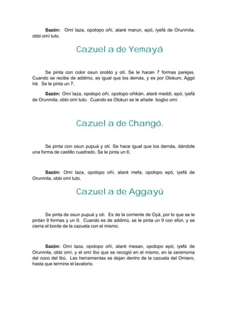 Sazón: Omí laza, opolopo oñí, ataré marun, epó, iyefá de Orunmila,
obbi omí tuto.
Cazuela de Yemayá
Se pinta con color osun oroldo y otí. Se le hacen 7 formas parejas.
Cuando se recibe de addimú, es igual que los demás, y es por Olokum, Aggó
Iré. Se le pinta un 7.
Sazón: Omí laza, opolopo oñí, opolopo oñikán, ataré meddi, epó, iyefá
de Orunmila, obbi omí tuto. Cuando es Olokun se le añade bogbo omí.
Cazuela de Changó.
Se pinta con osun pupuá y otí. Se hace igual que los demás, dándole
una forma de castillo cuadrado. Se le pinta un 6.
Sazón: Omí laza, opolopo oñí, ataré mefa, opolopo epó, iyefá de
Orunmila, obbi omí tuto.
Cazuela de Aggayú
Se pinta de osun pupuá y otí. Es de la corriente de Oyá, por lo que se le
pintan 9 formas y un 9. Cuando es de addimú, se le pinta un 9 con efún, y se
cierra el borde de la cazuela con el mismo.
Sazón: Omí laza, opolopo oñí, ataré mesan, opolopo epó, iyefá de
Orunmila, obbi omí, y el omí Ibú que se recogió en el mismo, en la ceremonia
del coco del Ibú. Las herramientas se dejan dentro de la cazuela del Omiero,
hasta que termine el lavatorio.
 