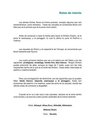 Notas de interés
Los demás Ochas, llevan el mismo proceso, excepto algunos que son
extraordinarios, como Asowano. Todas las cazuelas en el Kariocha llevan omí
ibbú que es lo primero que se le pone como sazón.
Antes de comenzar a ripiar la hierba para hacer el Omiero (Osain), se le
pone la ewereyeye, y el pereggún, lo cual lo último lo pone el Padrino o
madrina.
Las cazuelas de Ochún y en especial la de Yemayá, es conveniente que
lleven bastante ewé Oyuoró.
Las cuatro primeras hierbas que van a la estera son del Obbá y son las
siguientes: prodigiosa, verdolaga, hierba fina, bleo blanco. Ningún Omiero
puede prescindir de ellas, aunque se haga de 7 ewés, pues son las más
importantes dentro de lo que es el Aché del Omiero. Estas están reservadas al
padrino o madrina también.
Para una consagración de Sodoricha, son las siguientes que no pueden
faltar: bledo blanco, atiponlá, ewereyeye y el pereggún. Estas son
exclusivas del padrino o la madrina, quien las echa en la cazuela, siendo las
últimas antes de comenzar a despalillar.
Cuando se le va a dar coco a las cazuelas, siempre se le echa dentro
unos trocitos y se toca los cuatro puntos cardinales de la misma diciendo:
Obbá: Atiwayé. Atiwa Orun, Atiloddé, Atikantaré.
Obbireo Osain.
Coro: Akuaña.
 